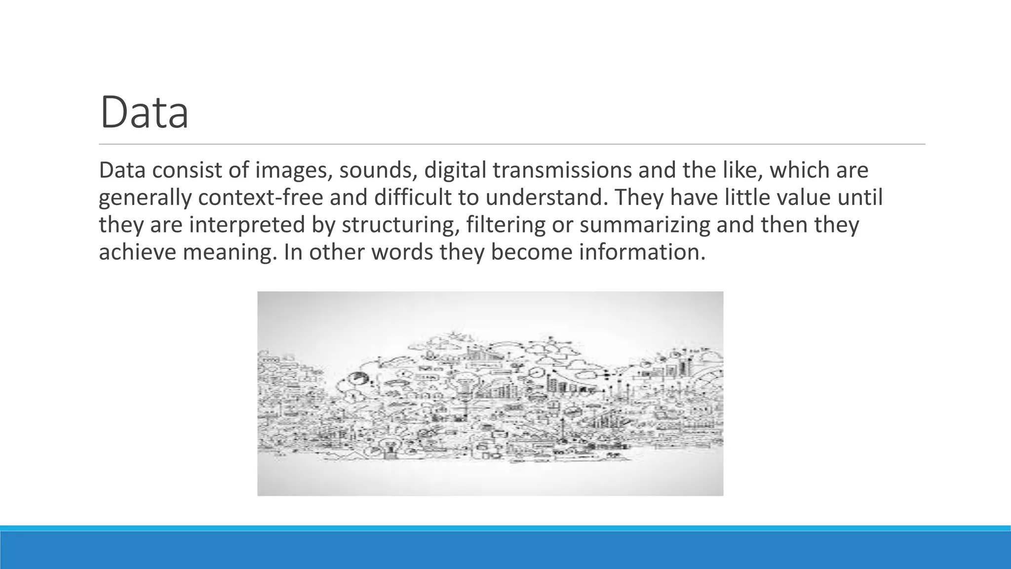 Data
Data consist of images, sounds, digital transmissions and the like, which are
generally context-free and difficult to understand. They have little value until
they are interpreted by structuring, filtering or summarizing and then they
achieve meaning. In other words they become information.
 