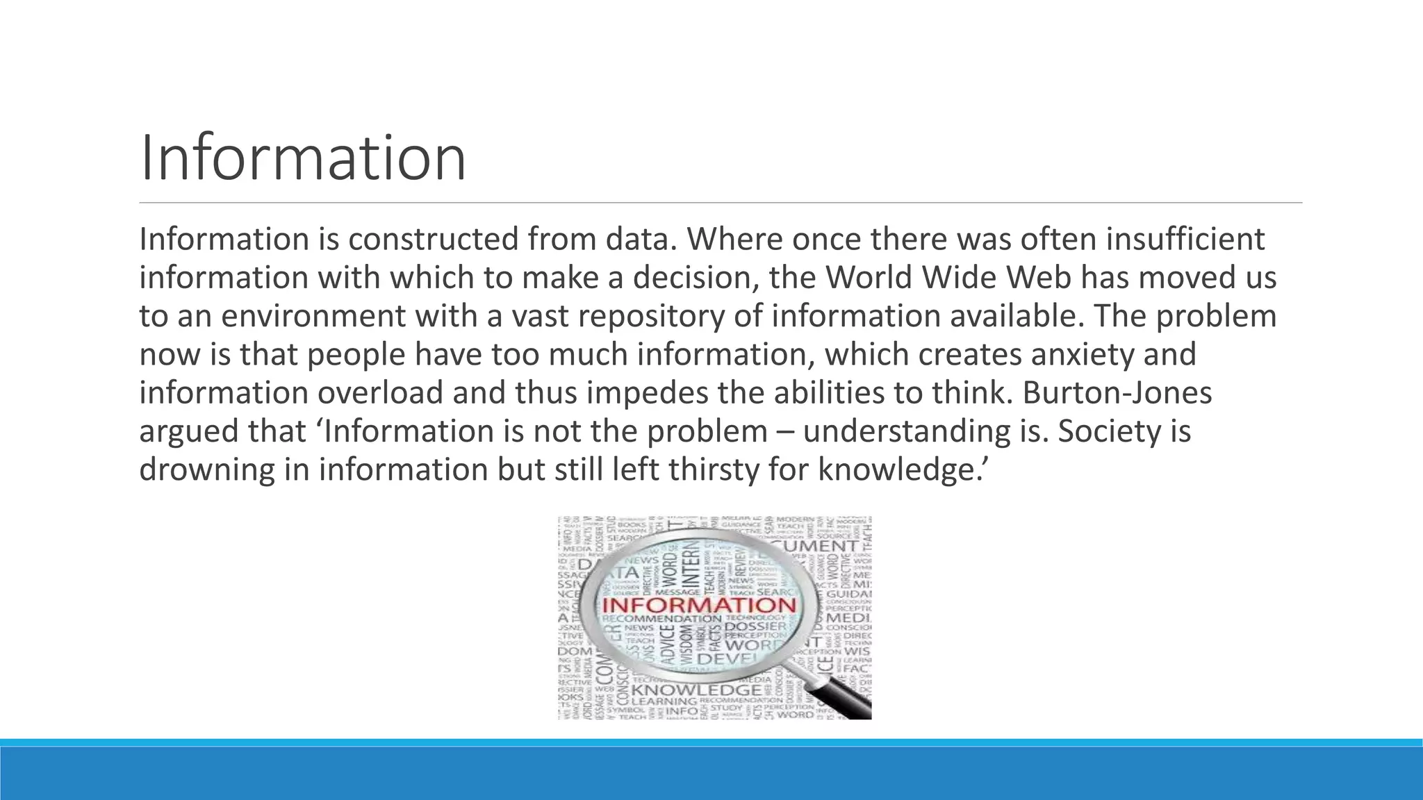 Information
Information is constructed from data. Where once there was often insufficient
information with which to make a decision, the World Wide Web has moved us
to an environment with a vast repository of information available. The problem
now is that people have too much information, which creates anxiety and
information overload and thus impedes the abilities to think. Burton-Jones
argued that ‘Information is not the problem – understanding is. Society is
drowning in information but still left thirsty for knowledge.’
 