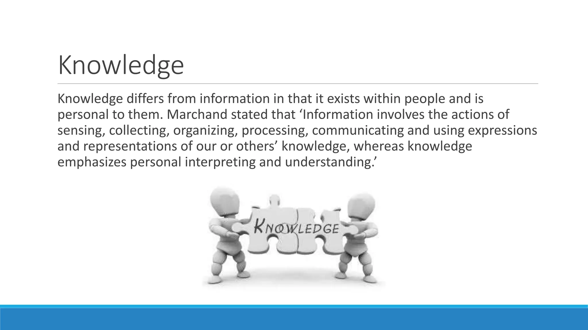 Knowledge
Knowledge differs from information in that it exists within people and is
personal to them. Marchand stated that ‘Information involves the actions of
sensing, collecting, organizing, processing, communicating and using expressions
and representations of our or others’ knowledge, whereas knowledge
emphasizes personal interpreting and understanding.’
 