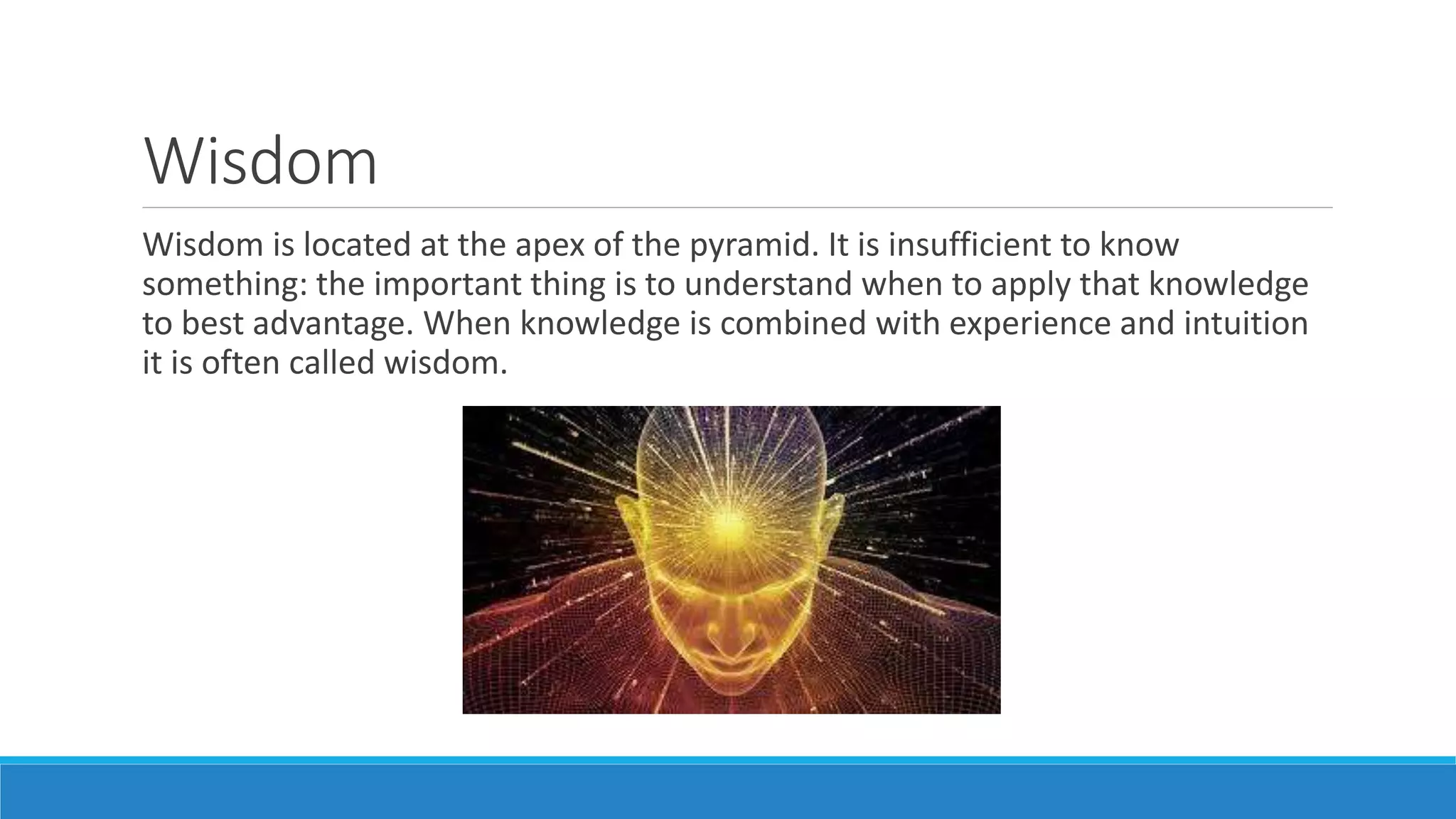Wisdom
Wisdom is located at the apex of the pyramid. It is insufficient to know
something: the important thing is to understand when to apply that knowledge
to best advantage. When knowledge is combined with experience and intuition
it is often called wisdom.
 