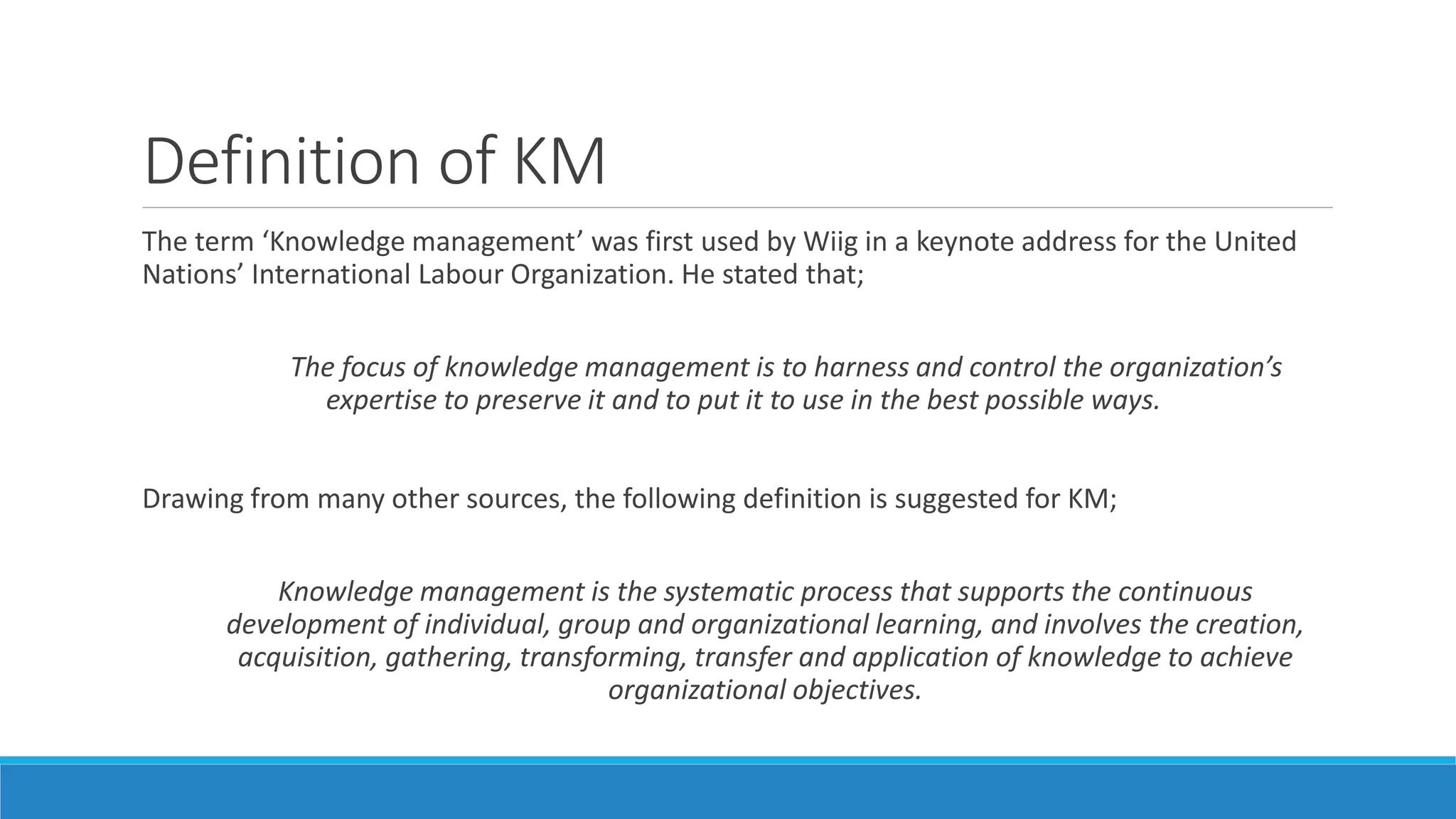 Definition of KM
The term ‘Knowledge management’ was first used by Wiig in a keynote address for the United
Nations’ International Labour Organization. He stated that;
The focus of knowledge management is to harness and control the organization’s
expertise to preserve it and to put it to use in the best possible ways.
Drawing from many other sources, the following definition is suggested for KM;
Knowledge management is the systematic process that supports the continuous
development of individual, group and organizational learning, and involves the creation,
acquisition, gathering, transforming, transfer and application of knowledge to achieve
organizational objectives.
 