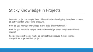 Sticky Knowledge in Projects
Consider projects – people from different industries dipping in and out to meet
objectives often under time pressure.
How do you manage knowledge in this type of environment?
How do you motivate people to share knowledge when they have different
stakes?
People in project teams might be competitive because it gives them a
competitive edge in other projects.
 