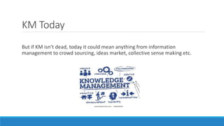 KM Today
But if KM isn’t dead, today it could mean anything from information
management to crowd sourcing, ideas market, collective sense making etc.
 
