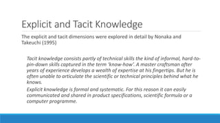 Explicit and Tacit Knowledge
The explicit and tacit dimensions were explored in detail by Nonaka and
Takeuchi (1995)
Tacit knowledge consists partly of technical skills the kind of informal, hard-to-
pin-down skills captured in the term ‘know-how’. A master craftsman after
years of experience develops a wealth of expertise at his fingertips. But he is
often unable to articulate the scientific or technical principles behind what he
knows.
Explicit knowledge is formal and systematic. For this reason it can easily
communicated and shared in product specifications, scientific formula or a
computer programme.
 
