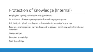 Protection of Knowledge (Internal)
Employees signing non-disclosure agreements
Incentives to discourage employees from changing company
Job design in which employees only contribute to part of a process
Products and processes can be designed to prevent core knowledge from being
accessed
Secret recipes
Complex knowledge
Tacit Knowledge
 