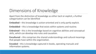 Dimensions of Knowledge
Apart from the distinction of knowledge as either tacit or explicit, a further
categorization can be identified
Embodied – this knowledge is action-oriented and is only partly explicit.
Embedded – this is knowledge that exists within systems and routine.
Enbrained – this is the knowledge based on cognitive abilities and conceptual
skills, which can develop into rules and causation.
Encultured – this comprises the shared understandings and cultural meanings
that people have within the organization.
Encoded – this is knowledge captured in books, operating manuals and
information systems.
 