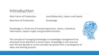 Introduction
Main Forms of Production: Land (Materials), Labour and Capital
New form of Production: Knowledge
Knowledge is a fluid mix of framed experience, values, contextual
information, expert insight and grounded intuition
The concept of managing knowledge or knowledge management has
attracted much attention in recent years. Knowledge is not new, but
over the last decade or so the concept has grown from a convergence of
ideas and existing practice.
 