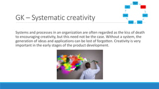 GK – Systematic creativity
Systems and processes in an organization are often regarded as the kiss of death
to encouraging creativity, but this need not be the case. Without a system, the
generation of ideas and applications can be lost of forgotten. Creativity is very
important in the early stages of the product development.
Vision and
Search
Generate
Acquire
CaptureTransform
Transfer
Apply
 