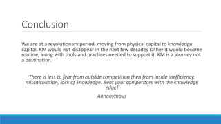 Conclusion
We are at a revolutionary period, moving from physical capital to knowledge
capital. KM would not disappear in the next few decades rather it would become
routine, along with tools and practices needed to support it. KM is a journey not
a destination.
There is less to fear from outside competition then from inside inefficiency,
miscalculation, lack of knowledge. Beat your competitors with the knowledge
edge!
Annonymous
 