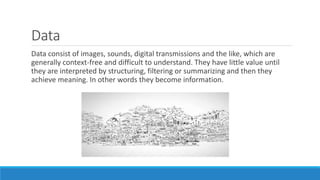 Data
Data consist of images, sounds, digital transmissions and the like, which are
generally context-free and difficult to understand. They have little value until
they are interpreted by structuring, filtering or summarizing and then they
achieve meaning. In other words they become information.
 