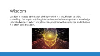 Wisdom
Wisdom is located at the apex of the pyramid. It is insufficient to know
something: the important thing is to understand when to apply that knowledge
to best advantage. When knowledge is combined with experience and intuition
it is often called wisdom.
 