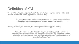 Definition of KM
The term ‘Knowledge management’ was first used by Wiig in a keynote address for the United
Nations’ International Labour Organization. He stated that;
The focus of knowledge management is to harness and control the organization’s
expertise to preserve it and to put it to use in the best possible ways.
Drawing from many other sources, the following definition is suggested for KM;
Knowledge management is the systematic process that supports the continuous
development of individual, group and organizational learning, and involves the creation,
acquisition, gathering, transforming, transfer and application of knowledge to achieve
organizational objectives.
 