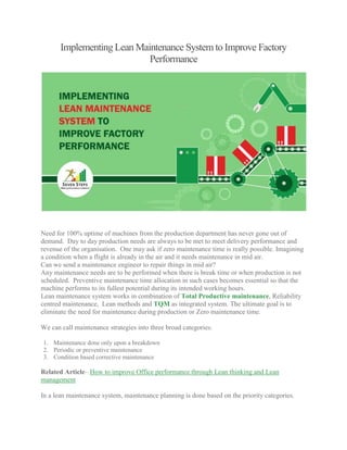Implementing Lean Maintenance System to Improve Factory
Performance
Need for 100% uptime of machines from the production department has never gone out of
demand. Day to day production needs are always to be met to meet delivery performance and
revenue of the organisation. One may ask if zero maintenance time is really possible. Imagining
a condition when a flight is already in the air and it needs maintenance in mid air.
Can we send a maintenance engineer to repair things in mid air?
Any maintenance needs are to be performed when there is break time or when production is not
scheduled. Preventive maintenance time allocation in such cases becomes essential so that the
machine performs to its fullest potential during its intended working hours.
Lean maintenance system works in combination of Total Productive maintenance, Reliability
centred maintenance, Lean methods and TQM as integrated system. The ultimate goal is to
eliminate the need for maintenance during production or Zero maintenance time.
We can call maintenance strategies into three broad categories:
1. Maintenance done only upon a breakdown
2. Periodic or preventive maintenance
3. Condition based corrective maintenance
Related Article– How to improve Office performance through Lean thinking and Lean
management
In a lean maintenance system, maintenance planning is done based on the priority categories.
 