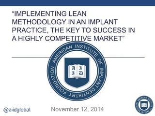 “IMPLEMENTING LEAN 
METHODOLOGY IN AN IMPLANT 
PRACTICE, THE KEY TO SUCCESS IN 
A HIGHLY COMPETITIVE MARKET” 
@aiidglobal November 12, 2014 
 