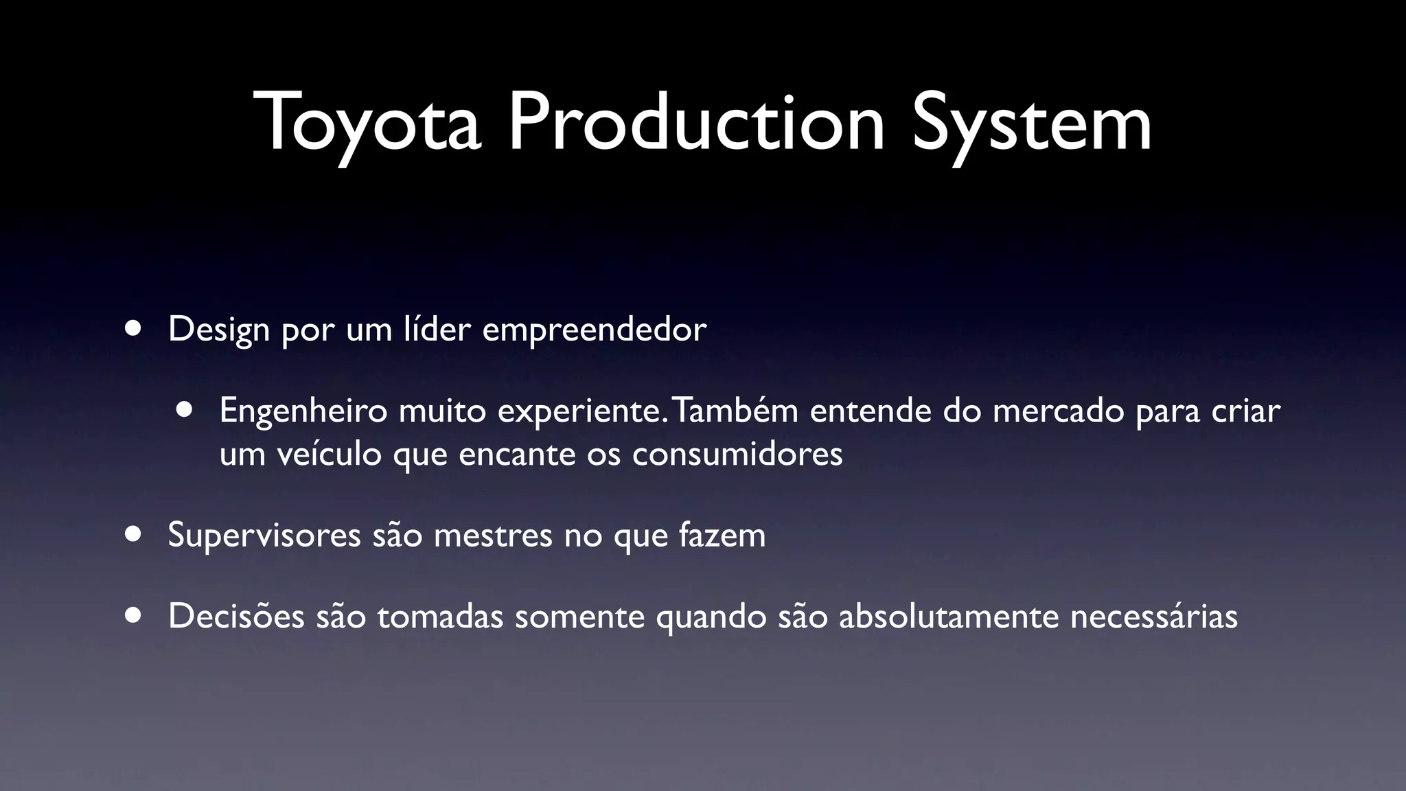 Toyota Production System

•   Design por um líder empreendedor

    •   Engenheiro muito experiente. Também entende do mercado para criar
        um veículo que encante os consumidores

•   Supervisores são mestres no que fazem

•   Decisões são tomadas somente quando são absolutamente necessárias
 