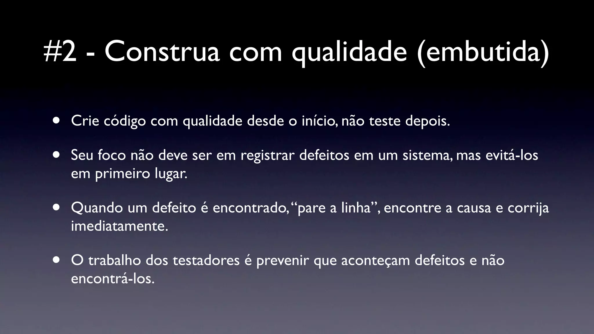 #2 - Construa com qualidade (embutida)

•   Crie código com qualidade desde o início, não teste depois.

•   Seu foco não deve ser em registrar defeitos em um sistema, mas evitá-los
    em primeiro lugar.

•   Quando um defeito é encontrado, “pare a linha”, encontre a causa e corrija
    imediatamente.

•   O trabalho dos testadores é prevenir que aconteçam defeitos e não
    encontrá-los.
 