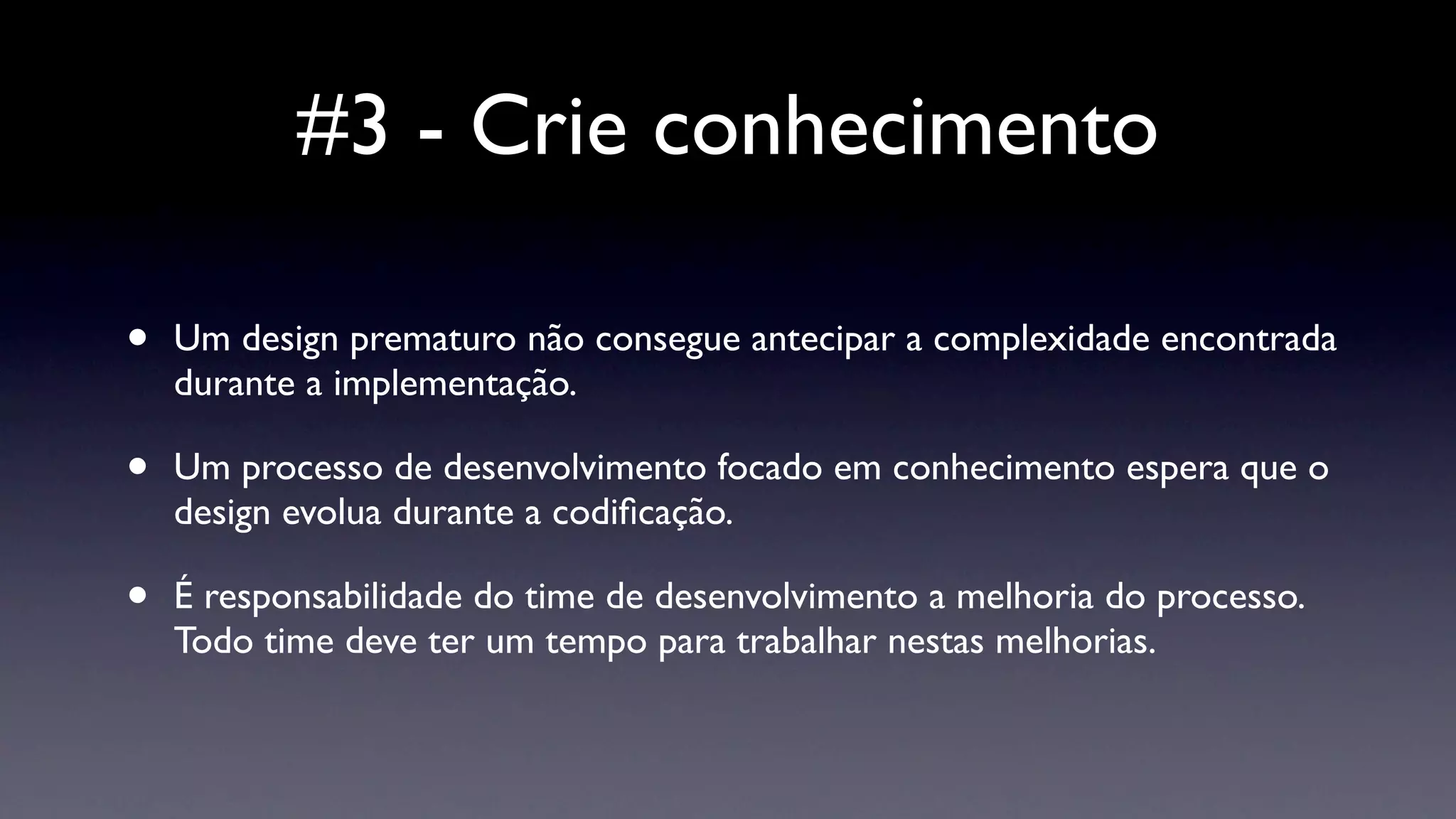 #3 - Crie conhecimento

•   Um design prematuro não consegue antecipar a complexidade encontrada
    durante a implementação.

•   Um processo de desenvolvimento focado em conhecimento espera que o
    design evolua durante a codiﬁcação.

•   É responsabilidade do time de desenvolvimento a melhoria do processo.
    Todo time deve ter um tempo para trabalhar nestas melhorias.
 