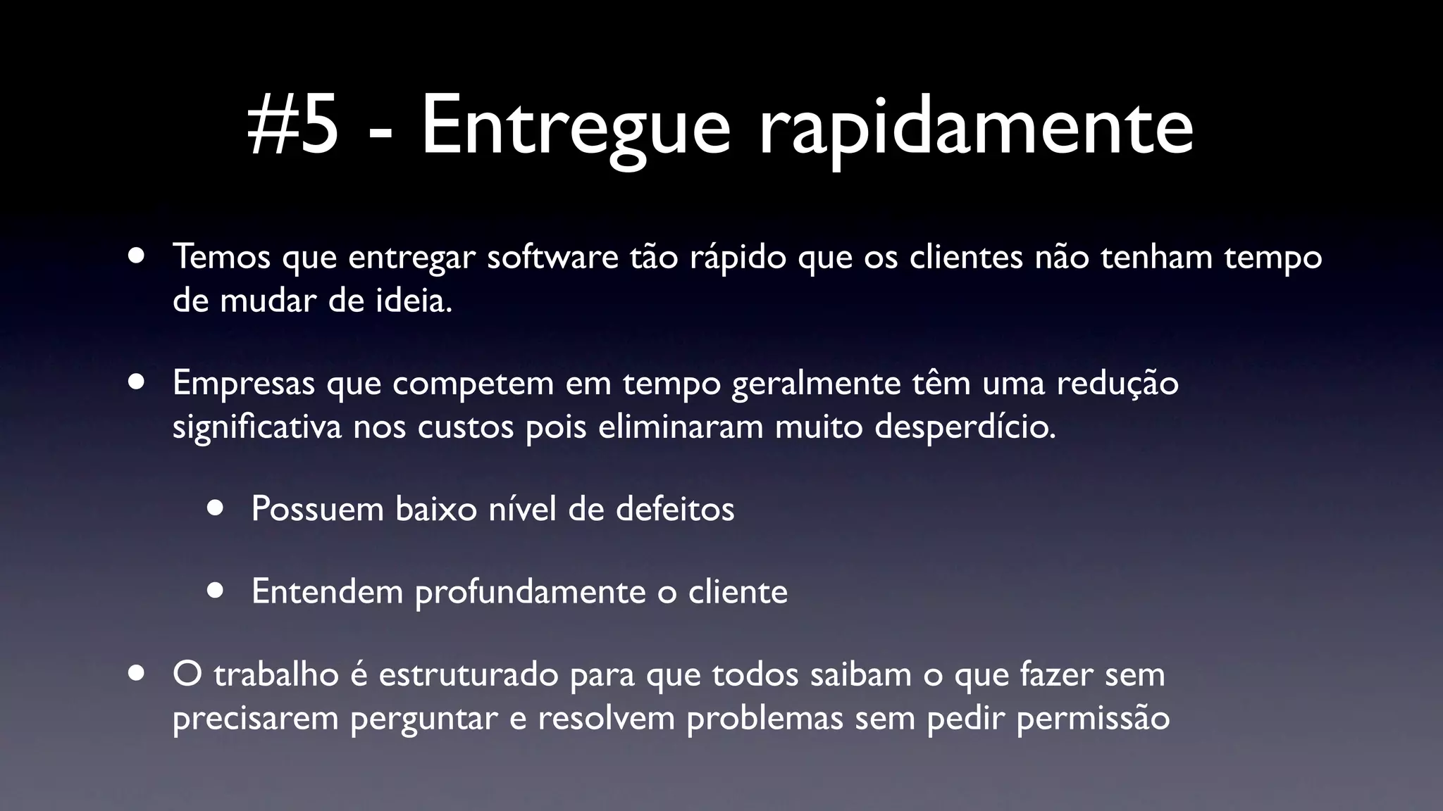 #5 - Entregue rapidamente
•   Temos que entregar software tão rápido que os clientes não tenham tempo
    de mudar de ideia.

•   Empresas que competem em tempo geralmente têm uma redução
    signiﬁcativa nos custos pois eliminaram muito desperdício.

     •   Possuem baixo nível de defeitos

     •   Entendem profundamente o cliente

•   O trabalho é estruturado para que todos saibam o que fazer sem
    precisarem perguntar e resolvem problemas sem pedir permissão
 