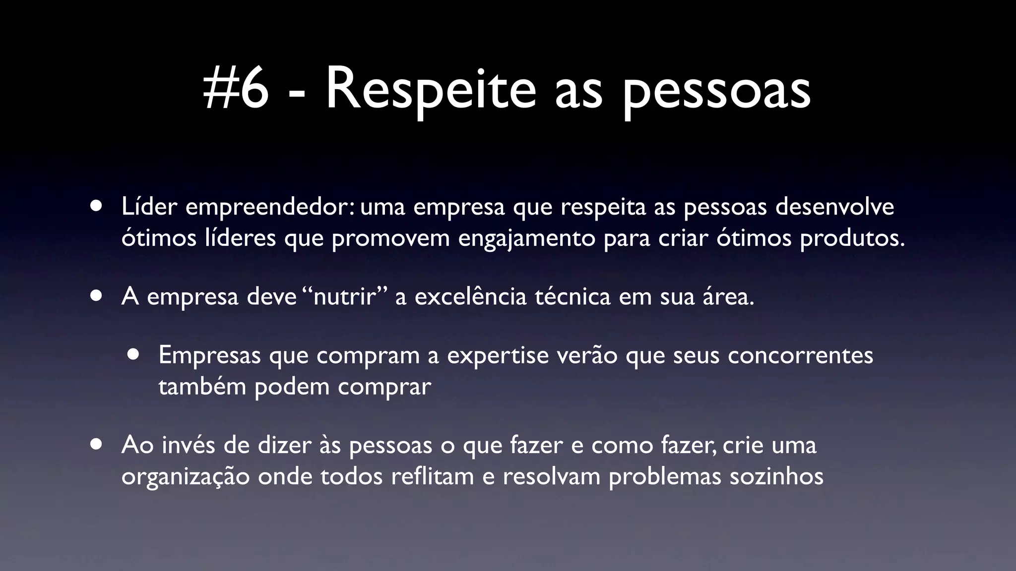#6 - Respeite as pessoas
•   Líder empreendedor: uma empresa que respeita as pessoas desenvolve
    ótimos líderes que promovem engajamento para criar ótimos produtos.

•   A empresa deve “nutrir” a excelência técnica em sua área.

    •   Empresas que compram a expertise verão que seus concorrentes
        também podem comprar

•   Ao invés de dizer às pessoas o que fazer e como fazer, crie uma
    organização onde todos reﬂitam e resolvam problemas sozinhos
 