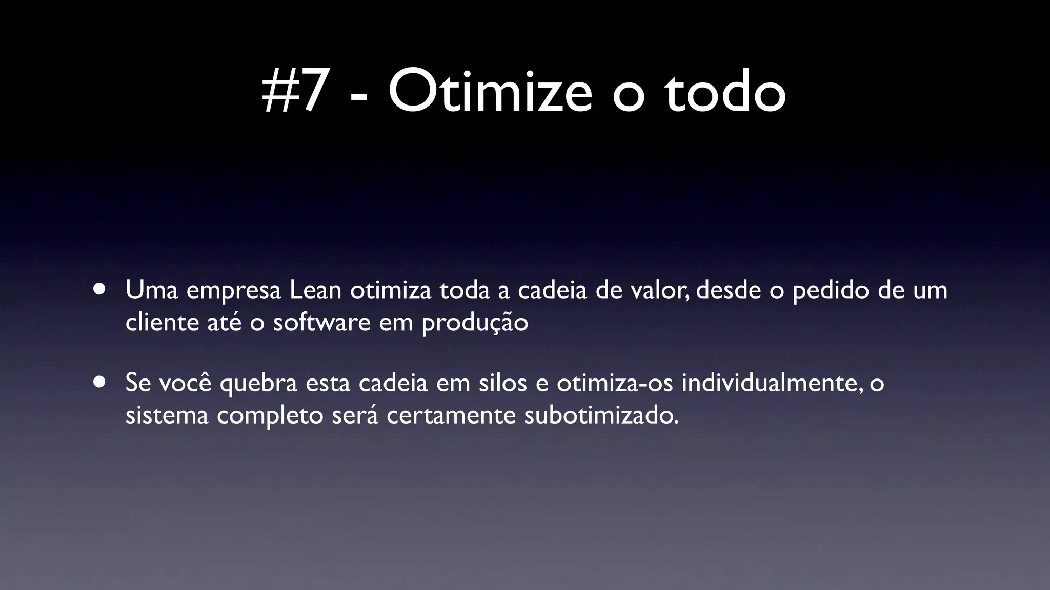 #7 - Otimize o todo


•   Uma empresa Lean otimiza toda a cadeia de valor, desde o pedido de um
    cliente até o software em produção

•   Se você quebra esta cadeia em silos e otimiza-os individualmente, o
    sistema completo será certamente subotimizado.
 