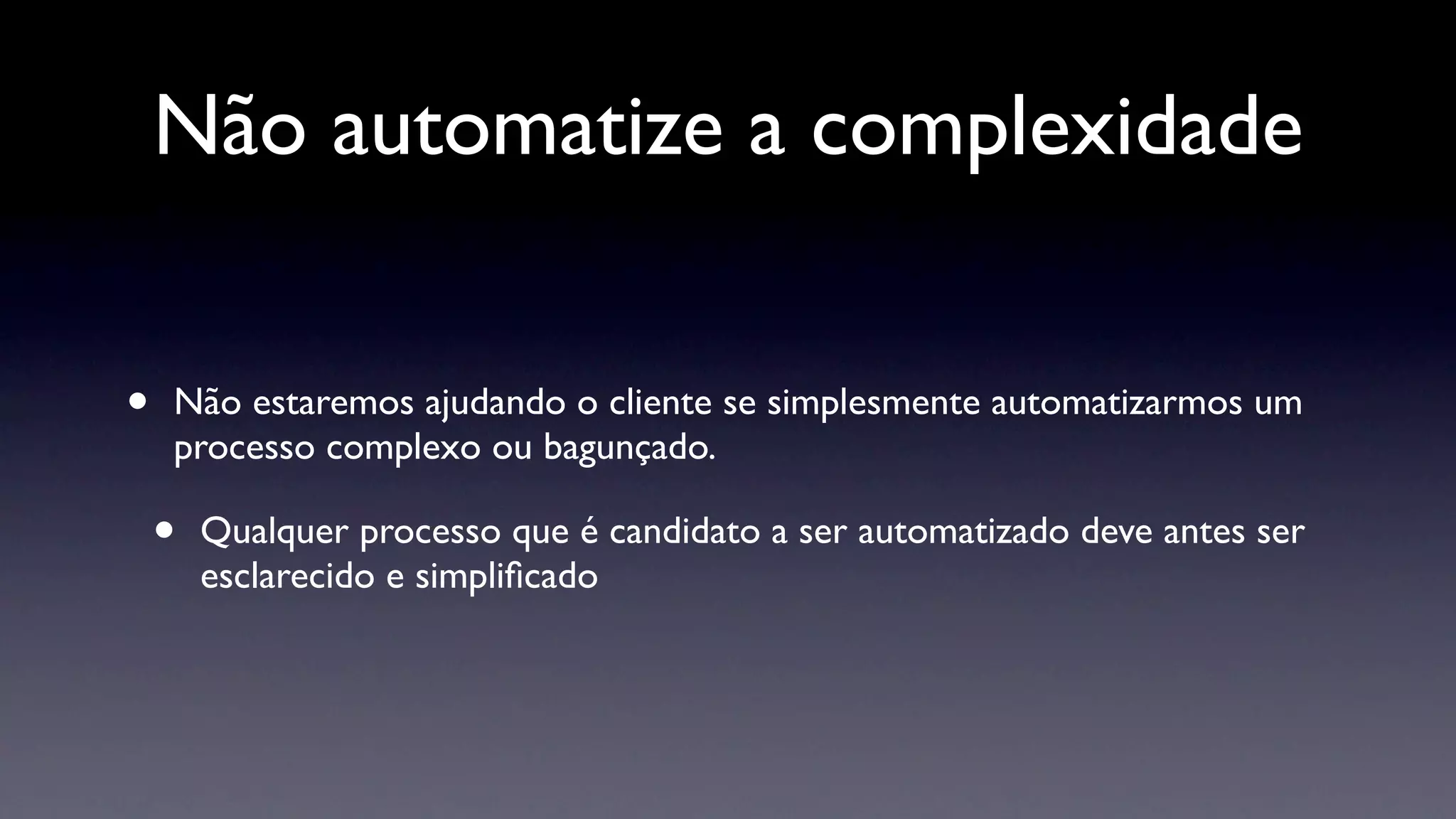 Não automatize a complexidade


•   Não estaremos ajudando o cliente se simplesmente automatizarmos um
    processo complexo ou bagunçado.

    •   Qualquer processo que é candidato a ser automatizado deve antes ser
        esclarecido e simpliﬁcado
 