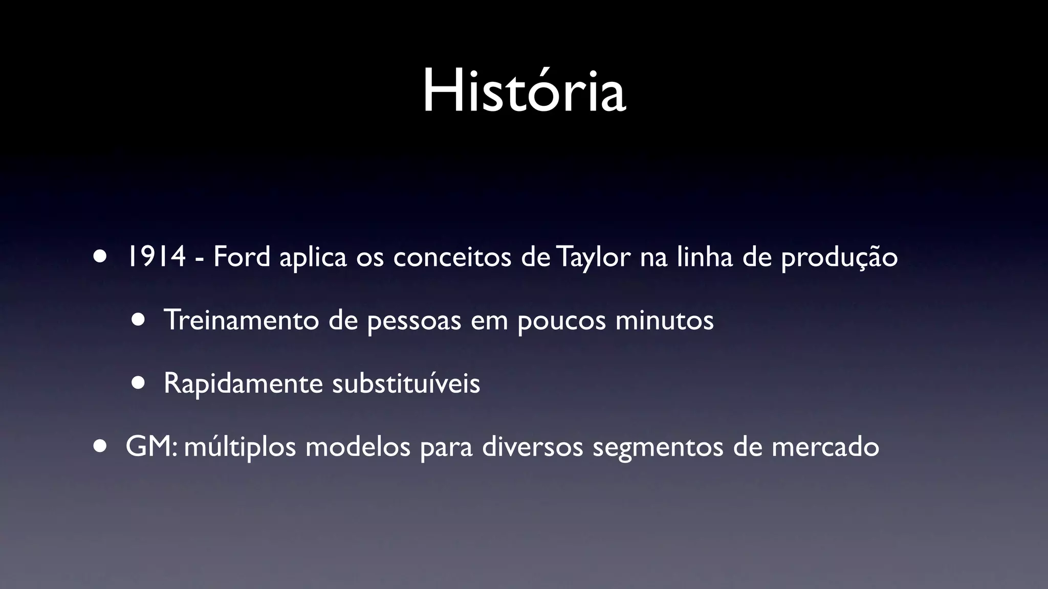História

•   1914 - Ford aplica os conceitos de Taylor na linha de produção

    •   Treinamento de pessoas em poucos minutos

    •   Rapidamente substituíveis

•   GM: múltiplos modelos para diversos segmentos de mercado
 