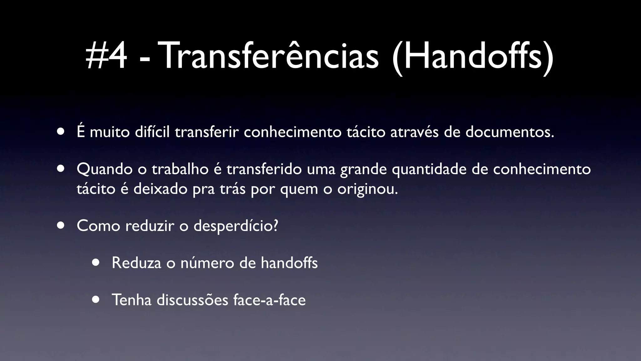 #4 - Transferências (Handoffs)
•   É muito difícil transferir conhecimento tácito através de documentos.

•   Quando o trabalho é transferido uma grande quantidade de conhecimento
    tácito é deixado pra trás por quem o originou.

•   Como reduzir o desperdício?

      •   Reduza o número de handoffs

      •   Tenha discussões face-a-face
 