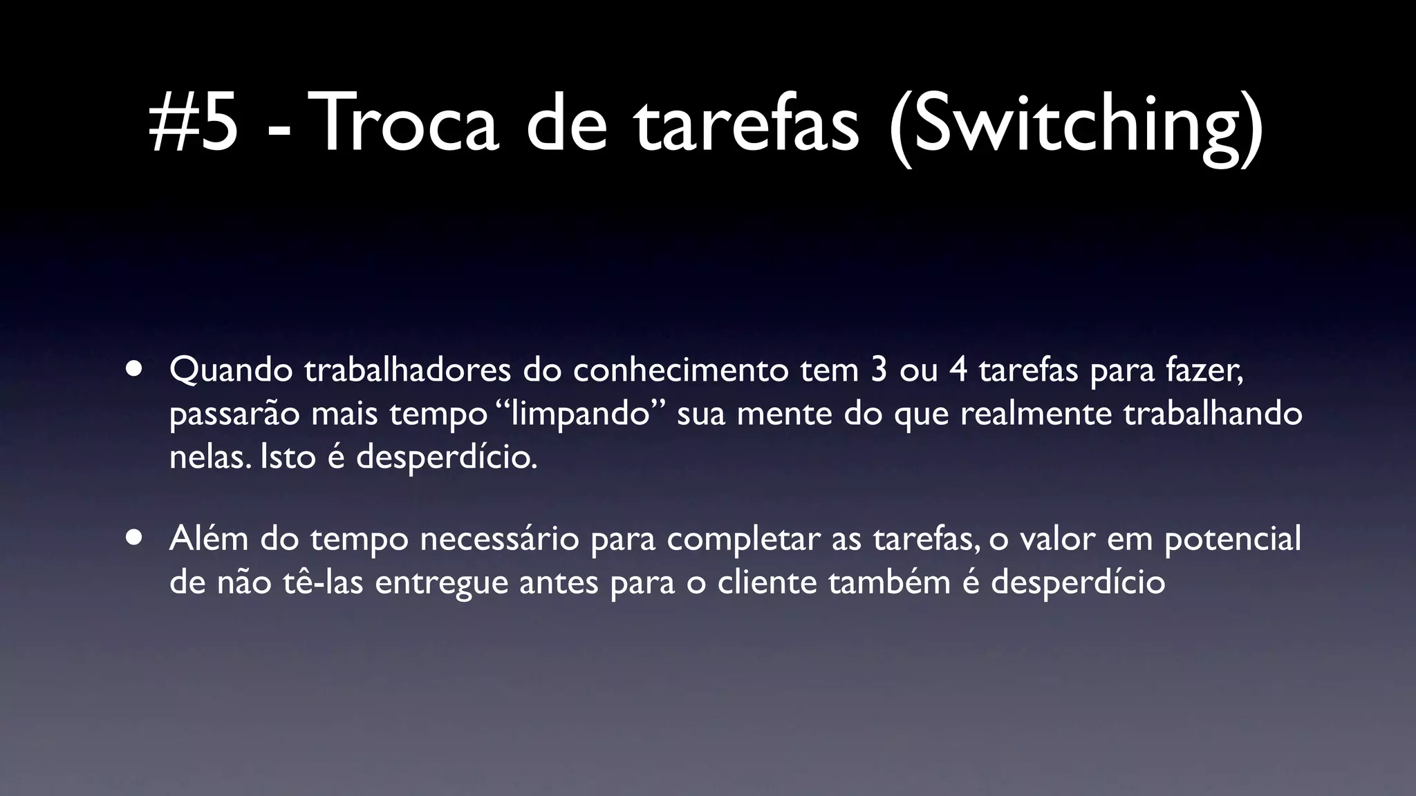 #5 - Troca de tarefas (Switching)

•   Quando trabalhadores do conhecimento tem 3 ou 4 tarefas para fazer,
    passarão mais tempo “limpando” sua mente do que realmente trabalhando
    nelas. Isto é desperdício.

•   Além do tempo necessário para completar as tarefas, o valor em potencial
    de não tê-las entregue antes para o cliente também é desperdício
 