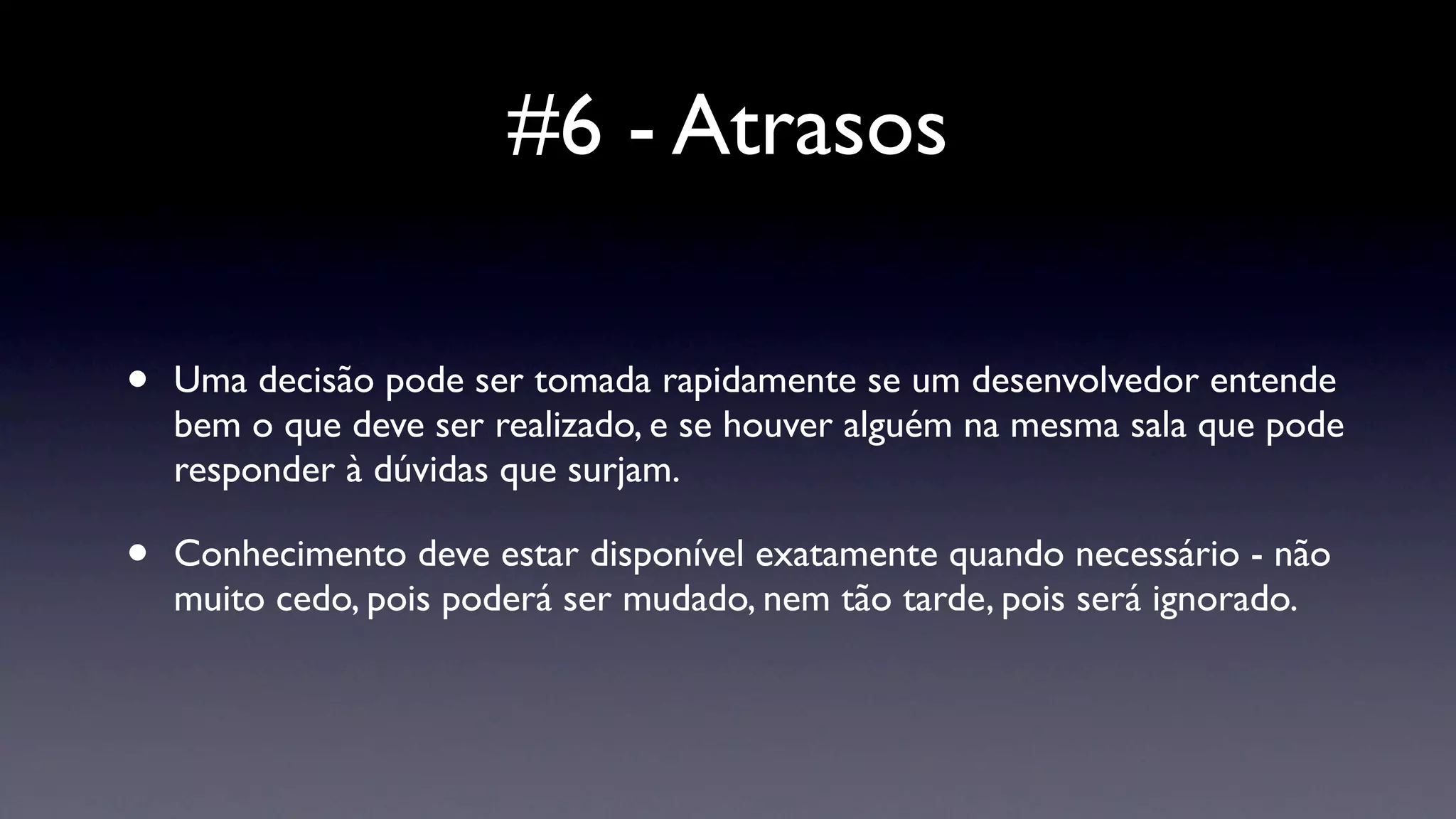 #6 - Atrasos

•   Uma decisão pode ser tomada rapidamente se um desenvolvedor entende
    bem o que deve ser realizado, e se houver alguém na mesma sala que pode
    responder à dúvidas que surjam.

•   Conhecimento deve estar disponível exatamente quando necessário - não
    muito cedo, pois poderá ser mudado, nem tão tarde, pois será ignorado.
 
