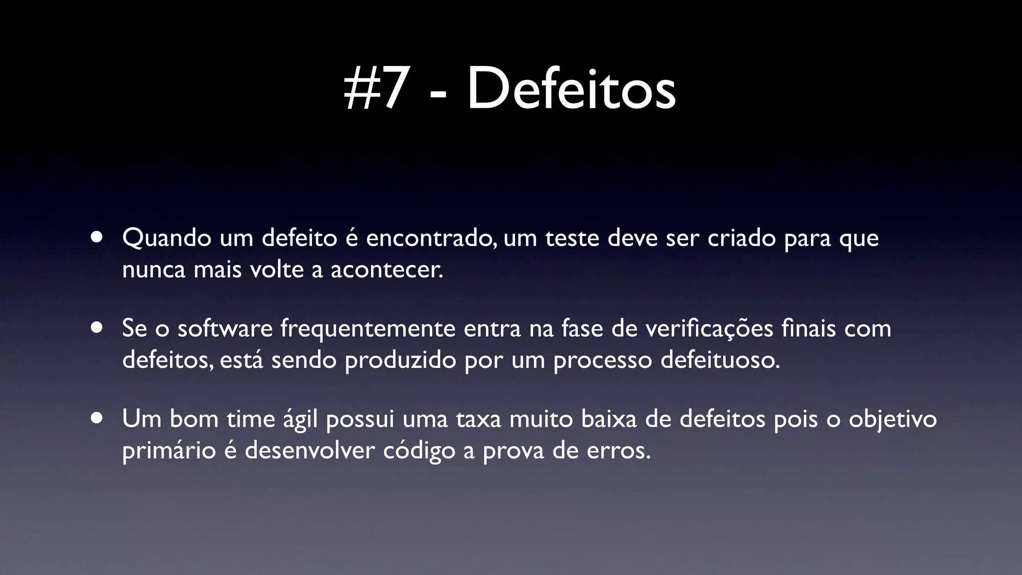 #7 - Defeitos

•   Quando um defeito é encontrado, um teste deve ser criado para que
    nunca mais volte a acontecer.

•   Se o software frequentemente entra na fase de veriﬁcações ﬁnais com
    defeitos, está sendo produzido por um processo defeituoso.

•   Um bom time ágil possui uma taxa muito baixa de defeitos pois o objetivo
    primário é desenvolver código a prova de erros.
 
