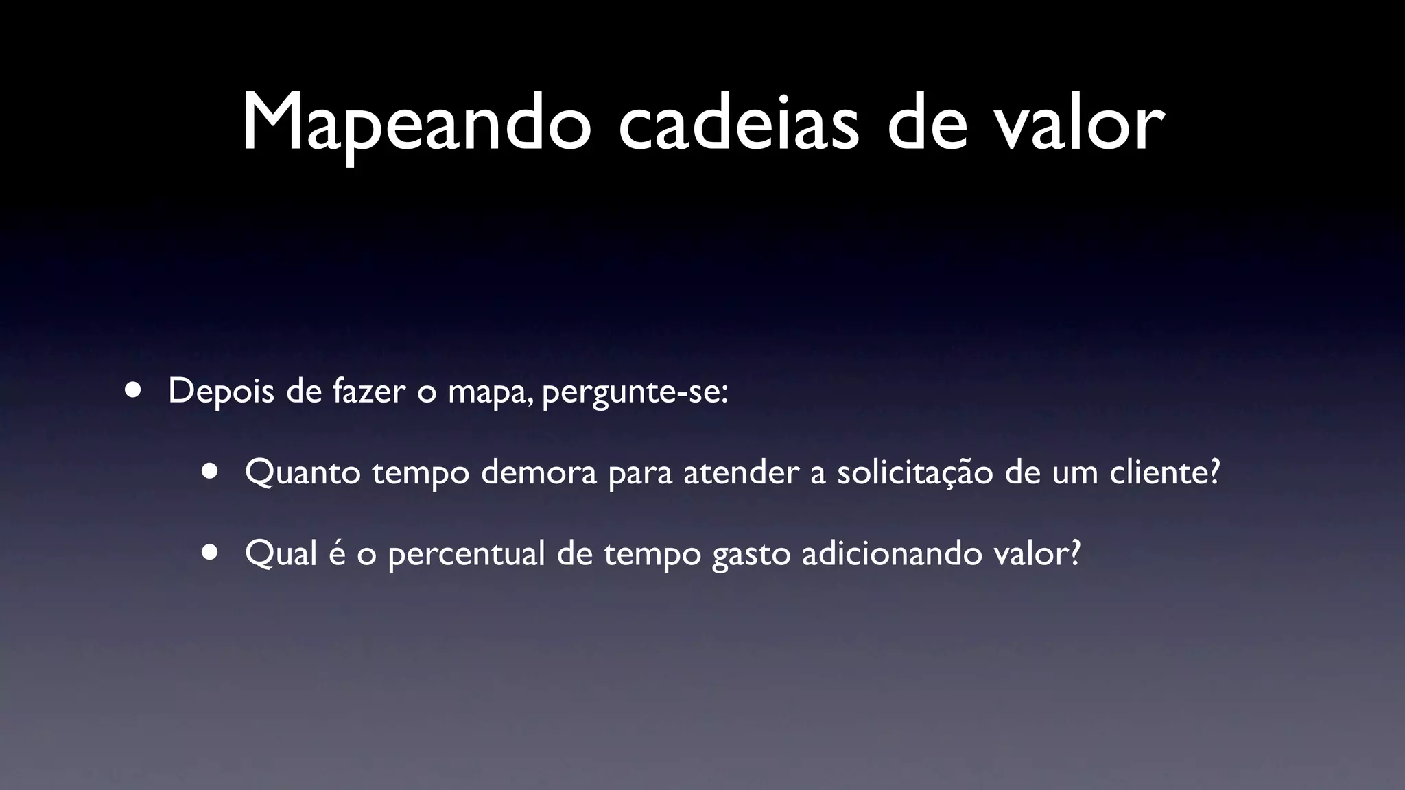 Mapeando cadeias de valor


•   Depois de fazer o mapa, pergunte-se:

     •   Quanto tempo demora para atender a solicitação de um cliente?

     •   Qual é o percentual de tempo gasto adicionando valor?
 