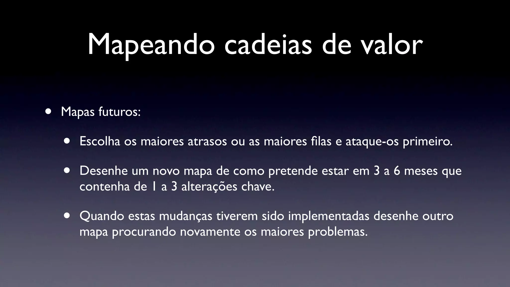 Mapeando cadeias de valor

•   Mapas futuros:

    •   Escolha os maiores atrasos ou as maiores ﬁlas e ataque-os primeiro.

    •   Desenhe um novo mapa de como pretende estar em 3 a 6 meses que
        contenha de 1 a 3 alterações chave.

    •   Quando estas mudanças tiverem sido implementadas desenhe outro
        mapa procurando novamente os maiores problemas.
 