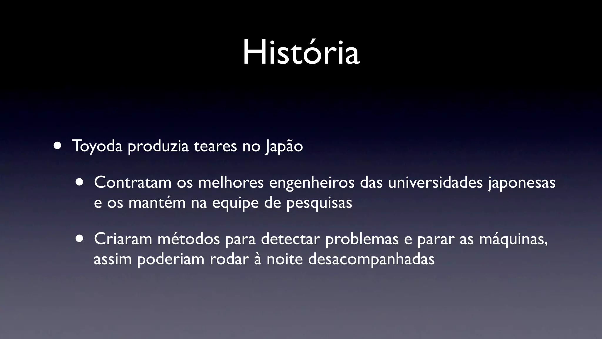 História

•   Toyoda produzia teares no Japão

    •   Contratam os melhores engenheiros das universidades japonesas
        e os mantém na equipe de pesquisas

    •   Criaram métodos para detectar problemas e parar as máquinas,
        assim poderiam rodar à noite desacompanhadas
 