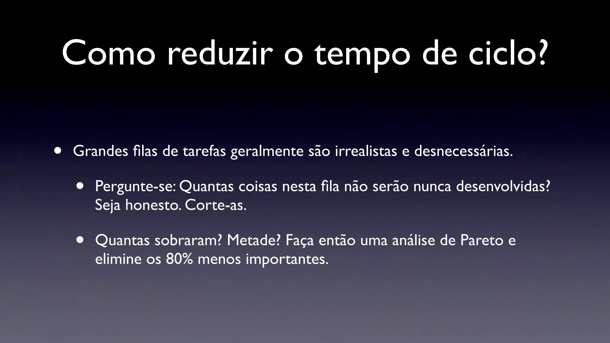 Como reduzir o tempo de ciclo?

•   Grandes ﬁlas de tarefas geralmente são irrealistas e desnecessárias.

    •   Pergunte-se: Quantas coisas nesta ﬁla não serão nunca desenvolvidas?
        Seja honesto. Corte-as.

    •   Quantas sobraram? Metade? Faça então uma análise de Pareto e
        elimine os 80% menos importantes.
 