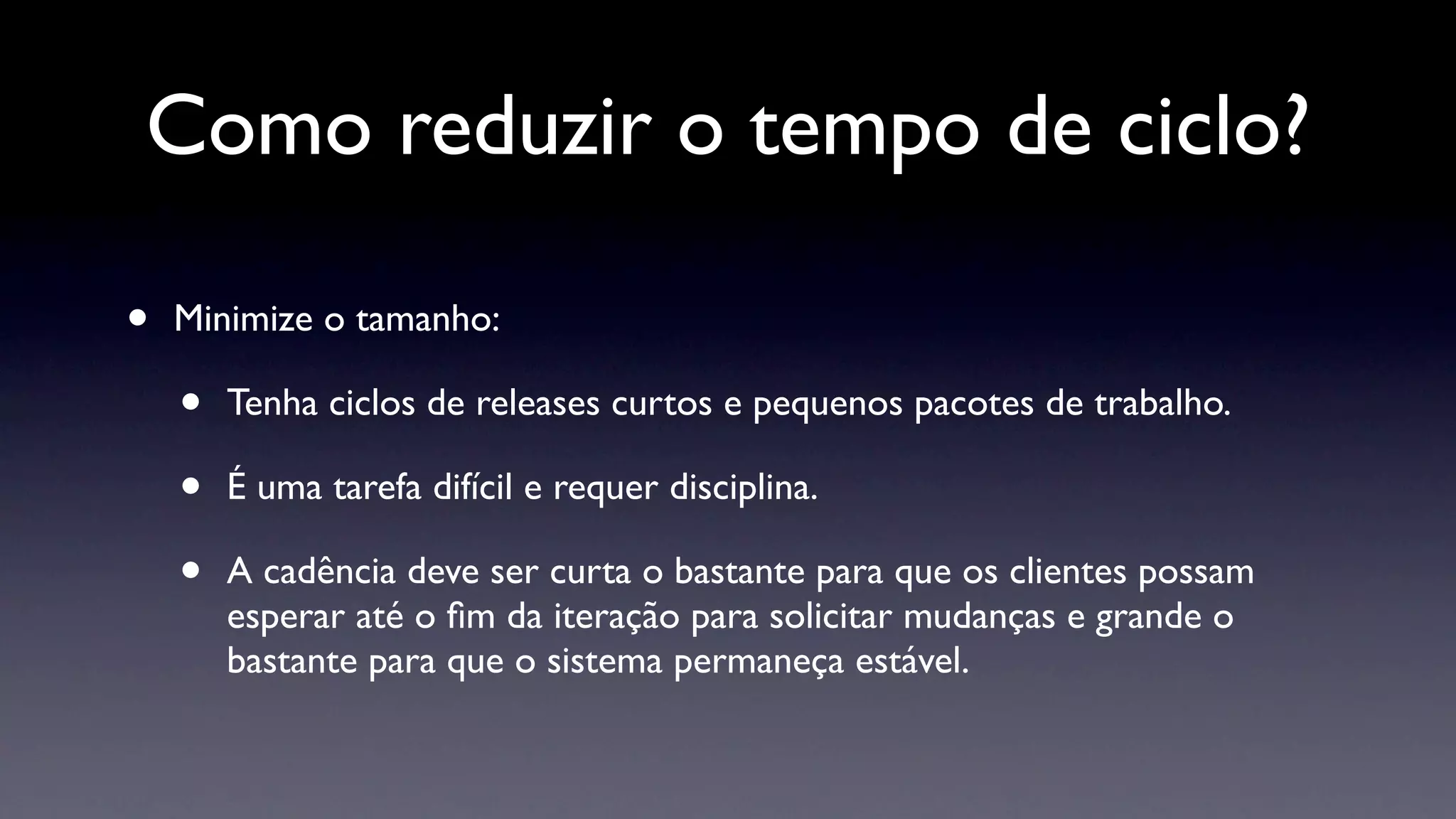 Como reduzir o tempo de ciclo?

•   Minimize o tamanho:

    •   Tenha ciclos de releases curtos e pequenos pacotes de trabalho.

    •   É uma tarefa difícil e requer disciplina.

    •   A cadência deve ser curta o bastante para que os clientes possam
        esperar até o ﬁm da iteração para solicitar mudanças e grande o
        bastante para que o sistema permaneça estável.
 