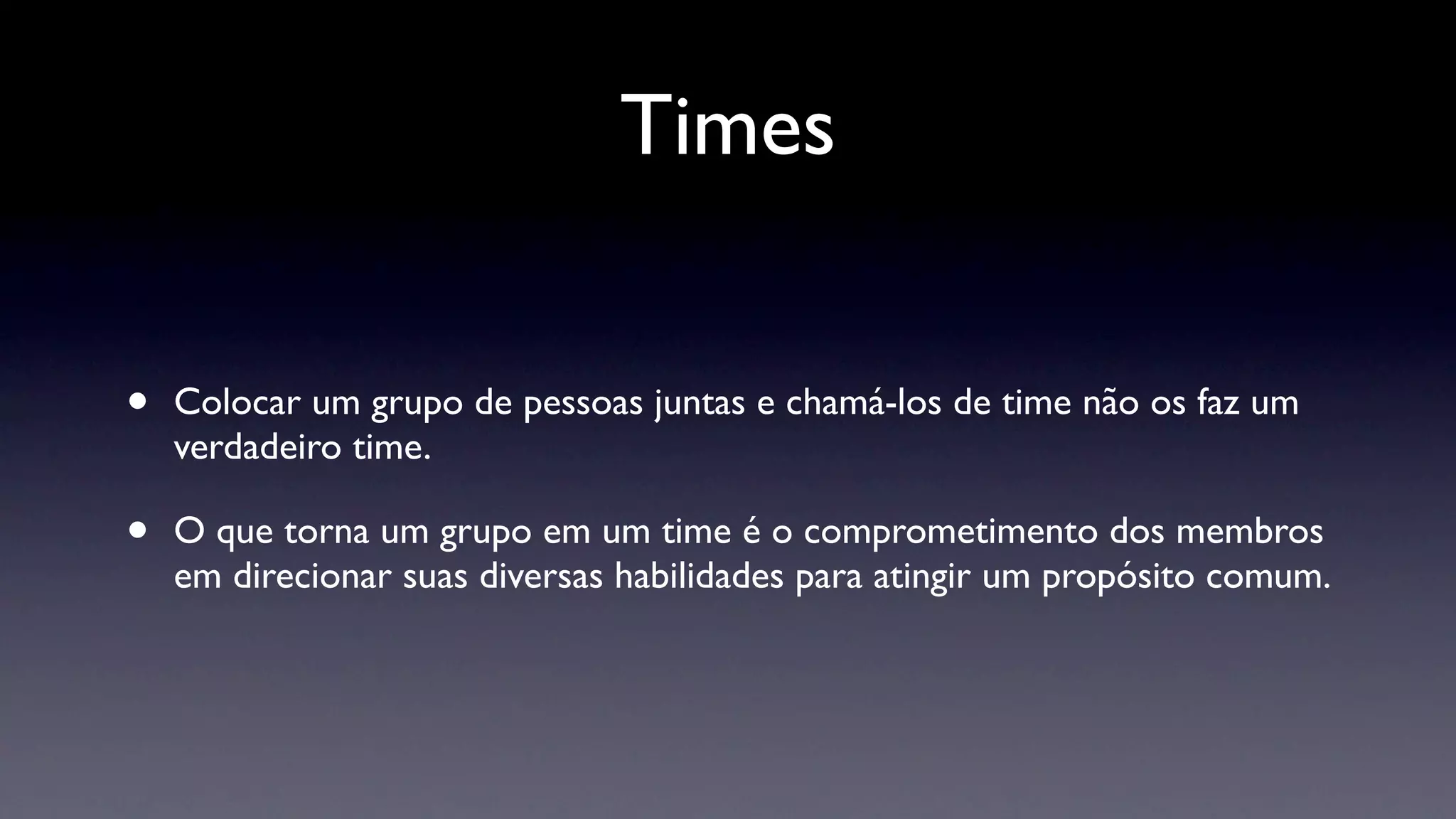 Times


•   Colocar um grupo de pessoas juntas e chamá-los de time não os faz um
    verdadeiro time.

•   O que torna um grupo em um time é o comprometimento dos membros
    em direcionar suas diversas habilidades para atingir um propósito comum.
 