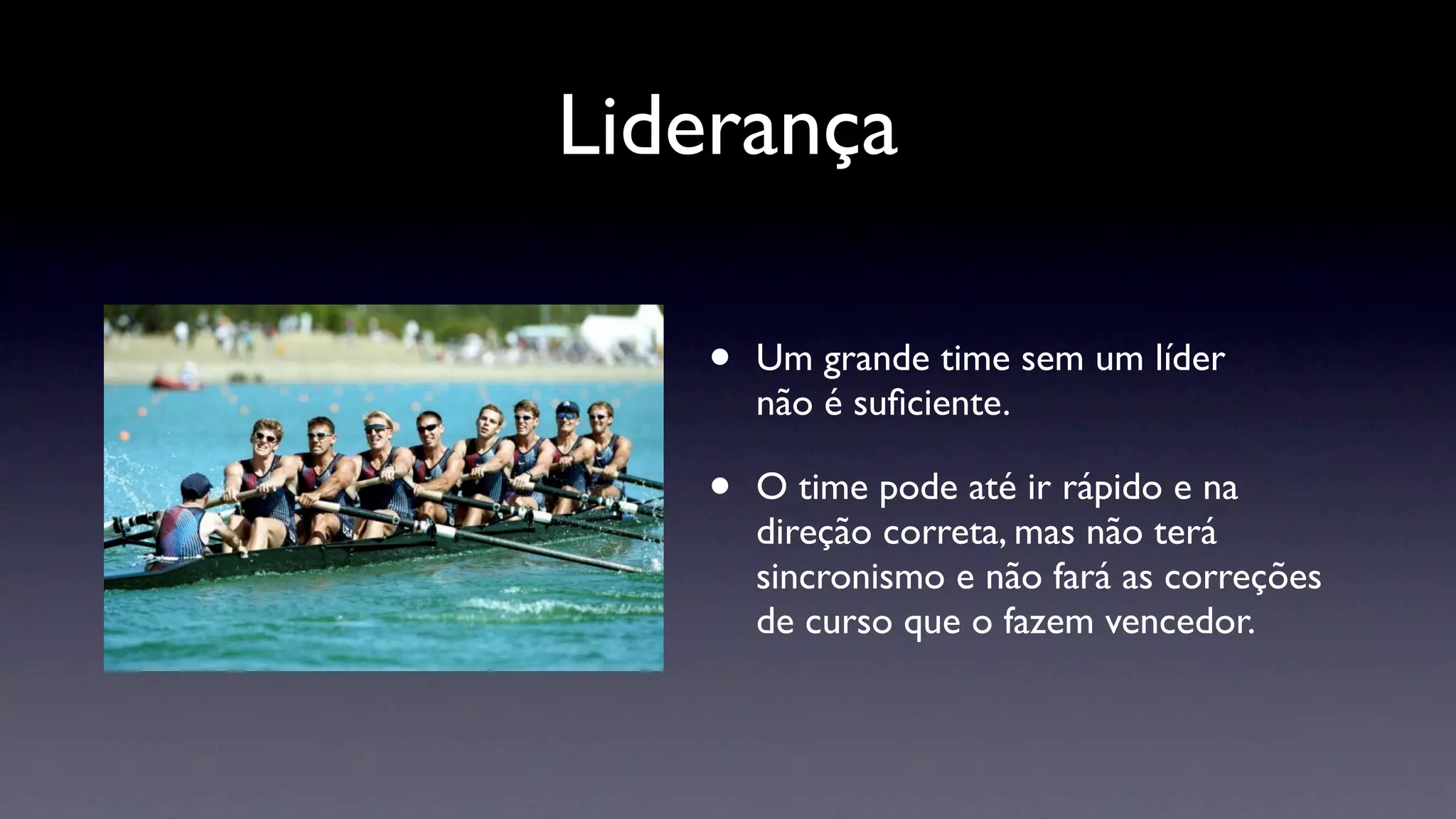 Liderança

   •   Um grande time sem um líder
       não é suﬁciente.

   •   O time pode até ir rápido e na
       direção correta, mas não terá
       sincronismo e não fará as correções
       de curso que o fazem vencedor.
 