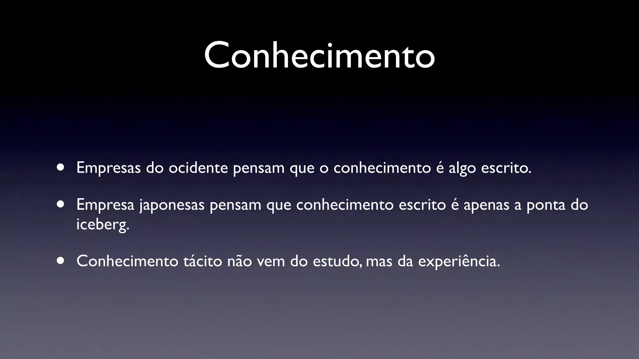 Conhecimento

•   Empresas do ocidente pensam que o conhecimento é algo escrito.

•   Empresa japonesas pensam que conhecimento escrito é apenas a ponta do
    iceberg.

•   Conhecimento tácito não vem do estudo, mas da experiência.
 