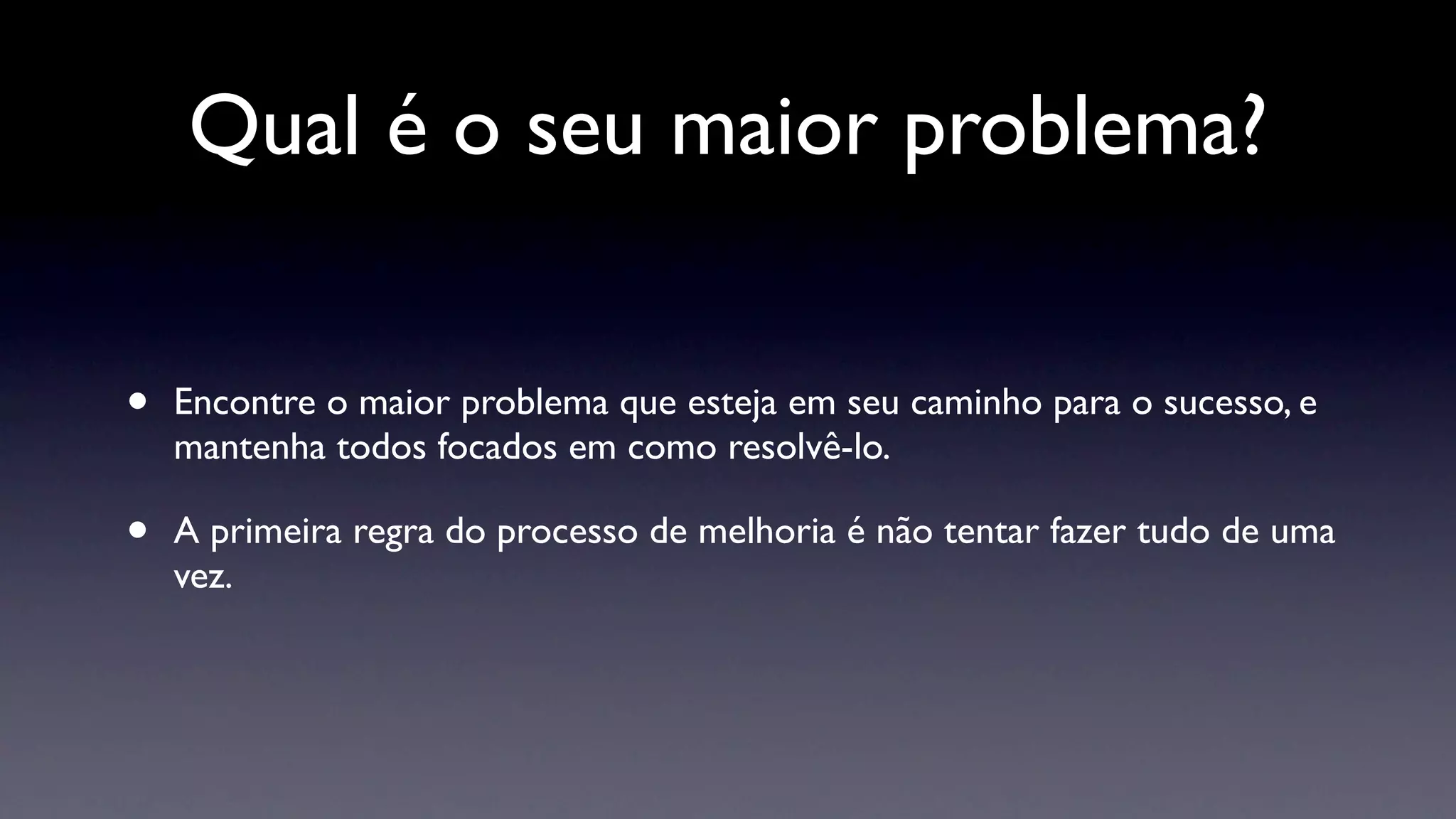 Qual é o seu maior problema?


•   Encontre o maior problema que esteja em seu caminho para o sucesso, e
    mantenha todos focados em como resolvê-lo.

•   A primeira regra do processo de melhoria é não tentar fazer tudo de uma
    vez.
 