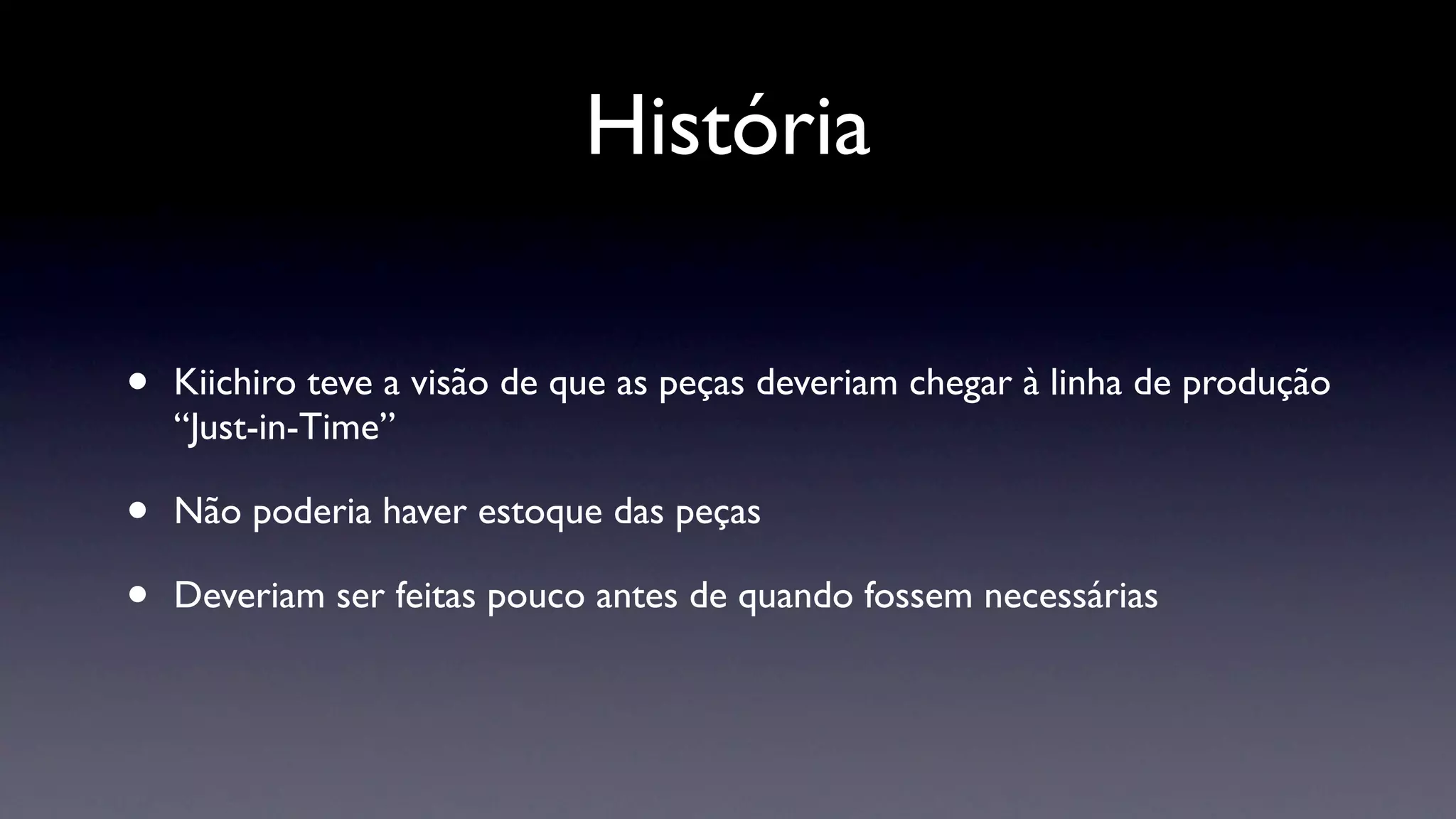História

•   Kiichiro teve a visão de que as peças deveriam chegar à linha de produção
    “Just-in-Time”

•   Não poderia haver estoque das peças

•   Deveriam ser feitas pouco antes de quando fossem necessárias
 