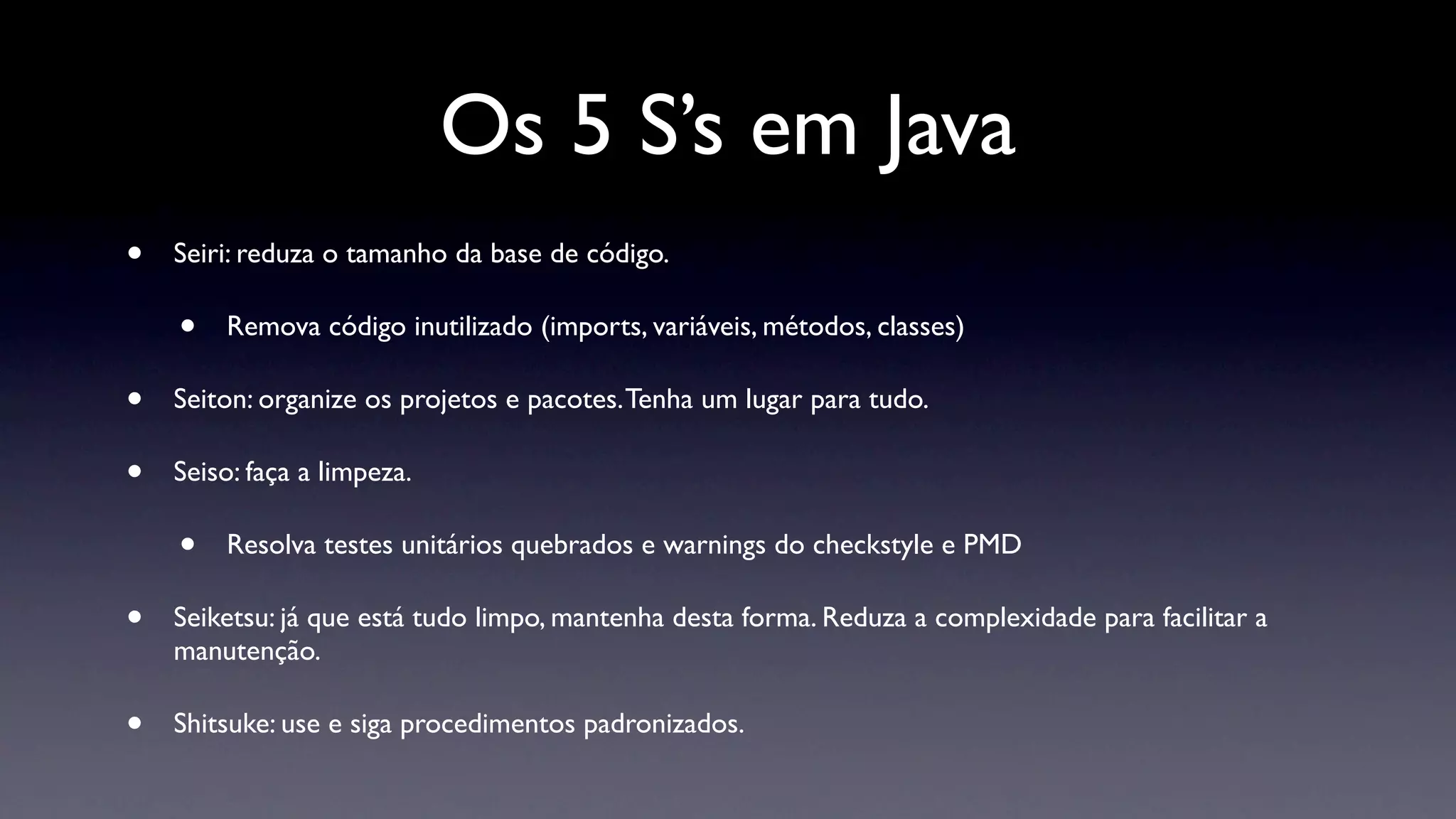 Os 5 S’s em Java
•   Seiri: reduza o tamanho da base de código.

    •   Remova código inutilizado (imports, variáveis, métodos, classes)

•   Seiton: organize os projetos e pacotes. Tenha um lugar para tudo.

•   Seiso: faça a limpeza.

    •   Resolva testes unitários quebrados e warnings do checkstyle e PMD

•   Seiketsu: já que está tudo limpo, mantenha desta forma. Reduza a complexidade para facilitar a
    manutenção.

•   Shitsuke: use e siga procedimentos padronizados.
 