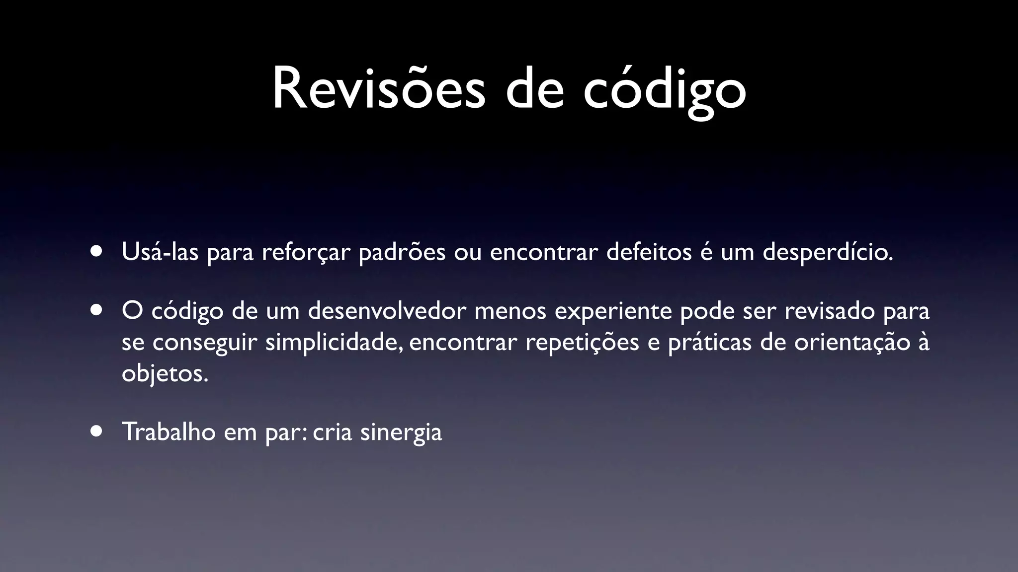 Revisões de código

•   Usá-las para reforçar padrões ou encontrar defeitos é um desperdício.

•   O código de um desenvolvedor menos experiente pode ser revisado para
    se conseguir simplicidade, encontrar repetições e práticas de orientação à
    objetos.

•   Trabalho em par: cria sinergia
 