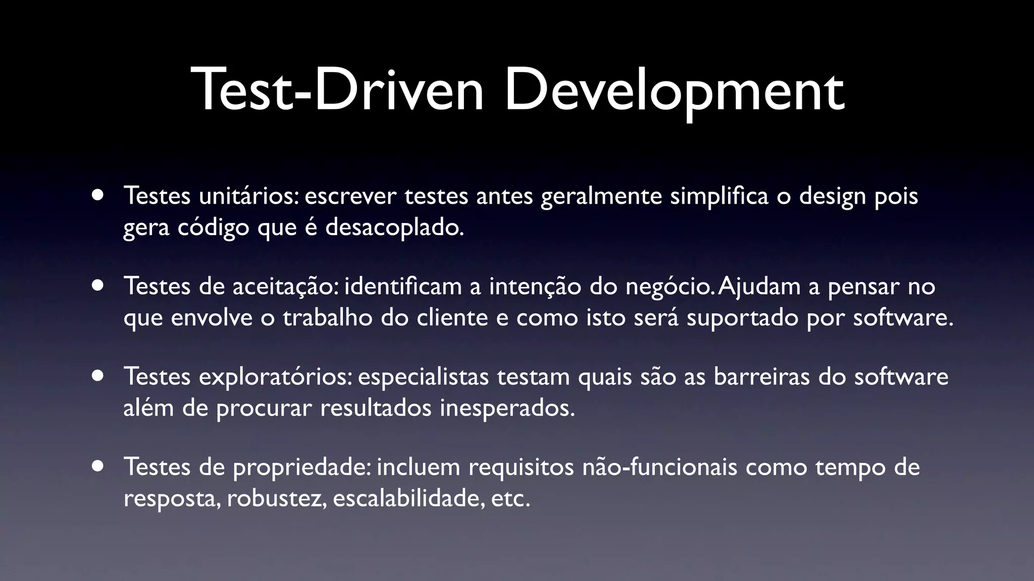 Test-Driven Development
•   Testes unitários: escrever testes antes geralmente simpliﬁca o design pois
    gera código que é desacoplado.

•   Testes de aceitação: identiﬁcam a intenção do negócio. Ajudam a pensar no
    que envolve o trabalho do cliente e como isto será suportado por software.

•   Testes exploratórios: especialistas testam quais são as barreiras do software
    além de procurar resultados inesperados.

•   Testes de propriedade: incluem requisitos não-funcionais como tempo de
    resposta, robustez, escalabilidade, etc.
 