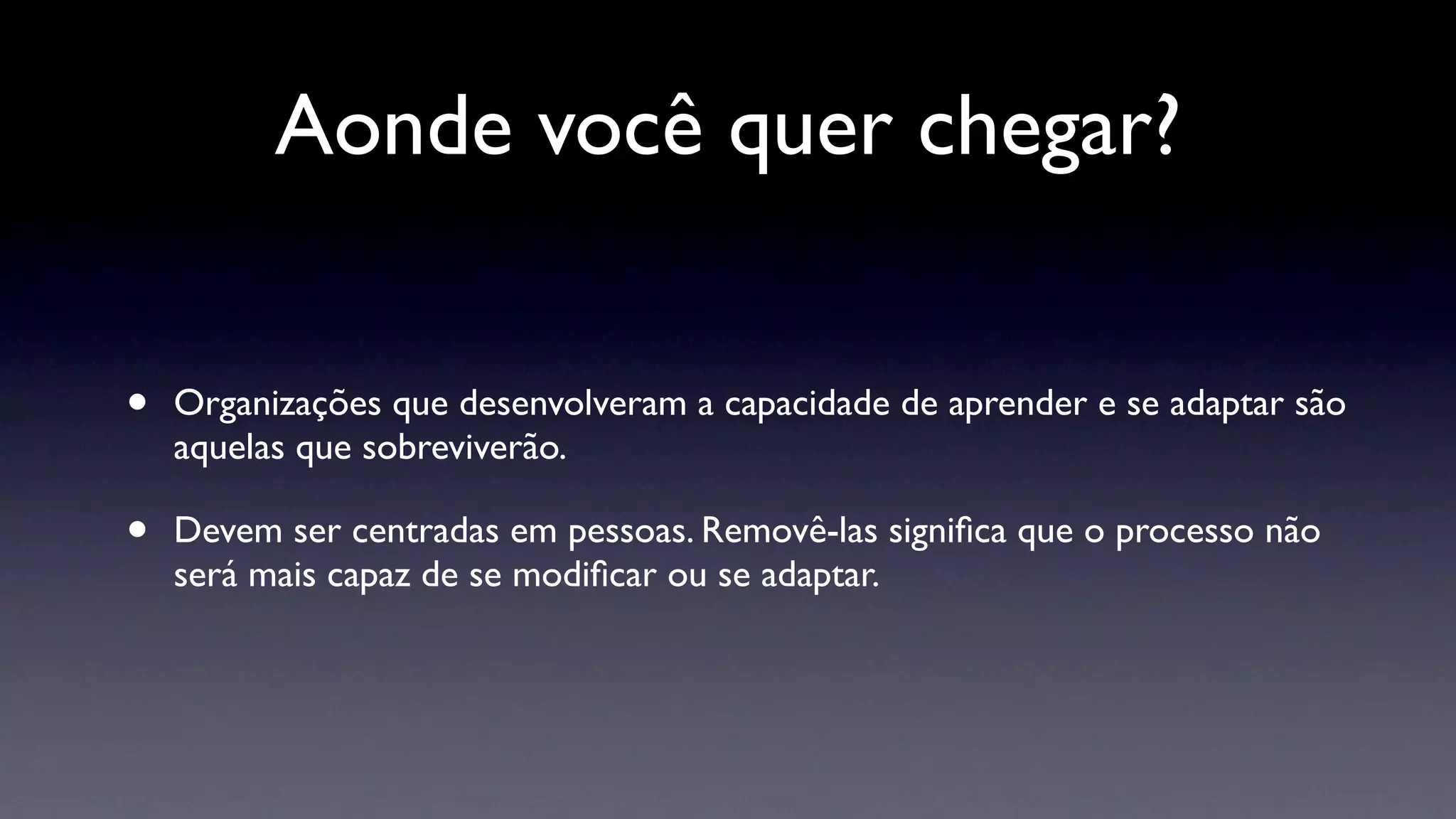 Aonde você quer chegar?


•   Organizações que desenvolveram a capacidade de aprender e se adaptar são
    aquelas que sobreviverão.

•   Devem ser centradas em pessoas. Removê-las signiﬁca que o processo não
    será mais capaz de se modiﬁcar ou se adaptar.
 