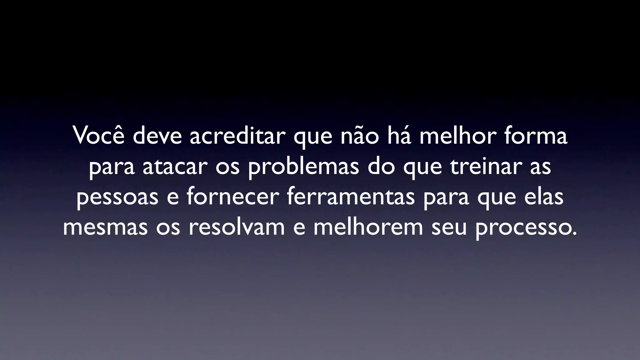 Você deve acreditar que não há melhor forma
  para atacar os problemas do que treinar as
 pessoas e fornecer ferramentas para que elas
mesmas os resolvam e melhorem seu processo.
 
