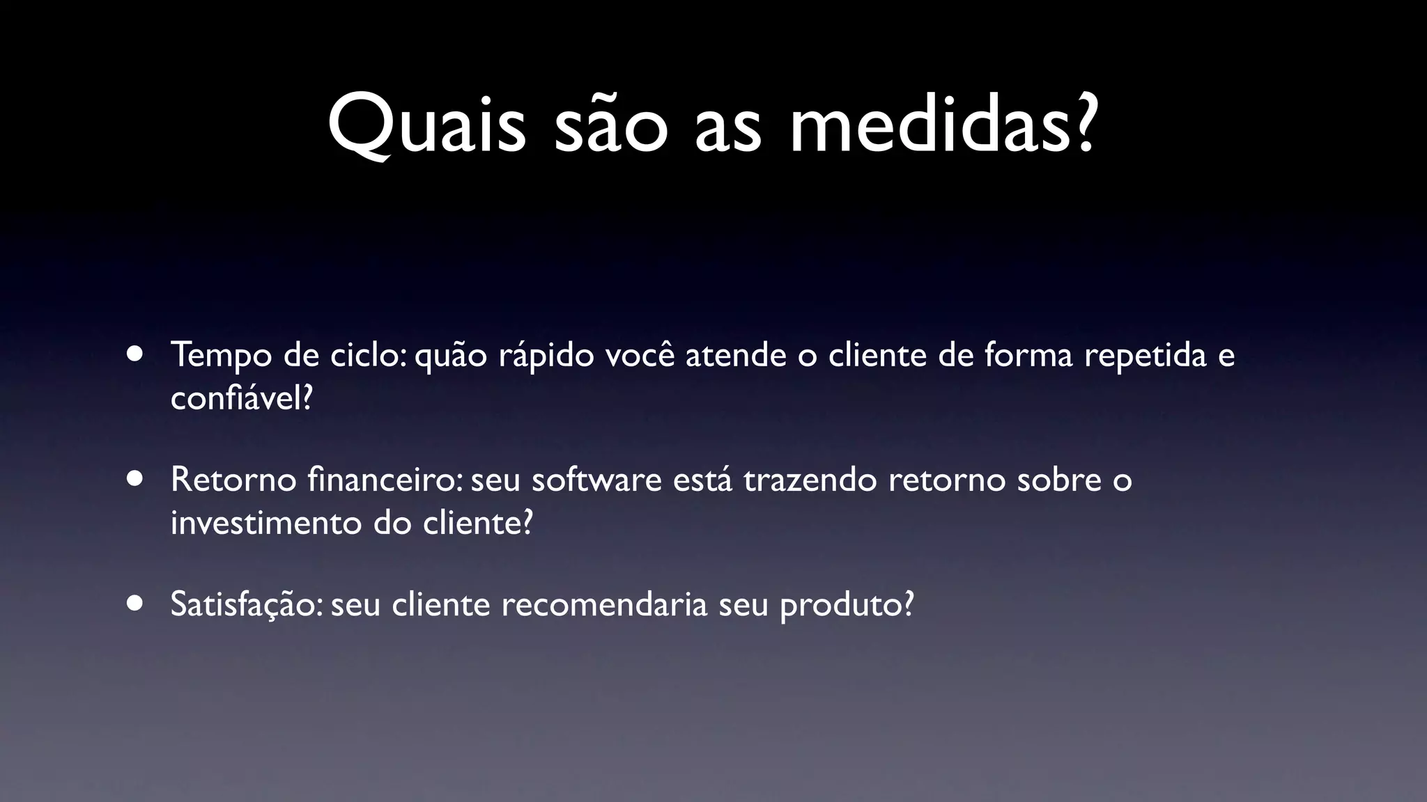 Quais são as medidas?

•   Tempo de ciclo: quão rápido você atende o cliente de forma repetida e
    conﬁável?

•   Retorno ﬁnanceiro: seu software está trazendo retorno sobre o
    investimento do cliente?

•   Satisfação: seu cliente recomendaria seu produto?
 