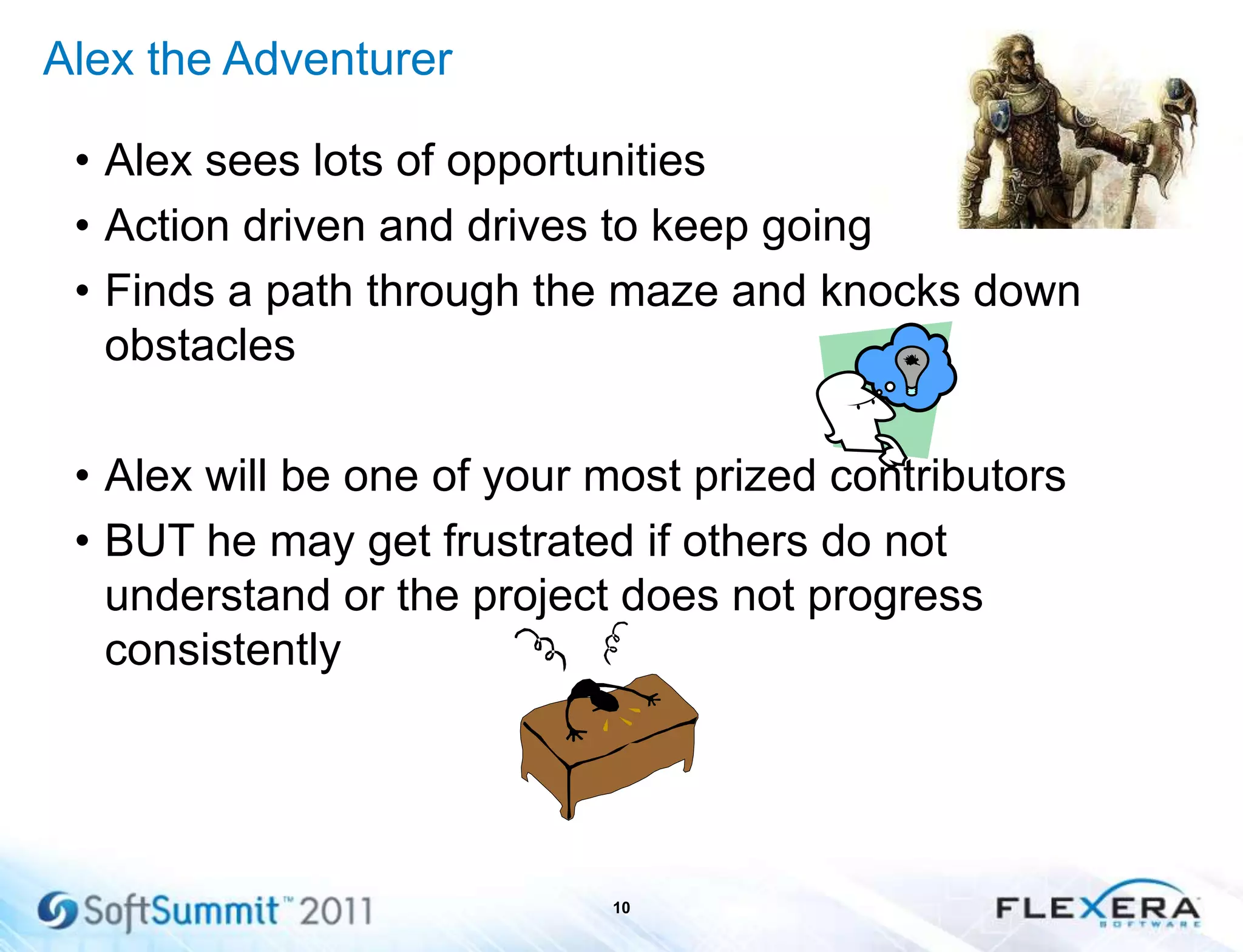 Alex the Adventurer
• Alex sees lots of opportunities
• Action driven and drives to keep going
• Finds a path through the maze and knocks down
obstacles
• Alex will be one of your most prized contributors
• BUT he may get frustrated if others do not
understand or the project does not progress
consistently
10
 