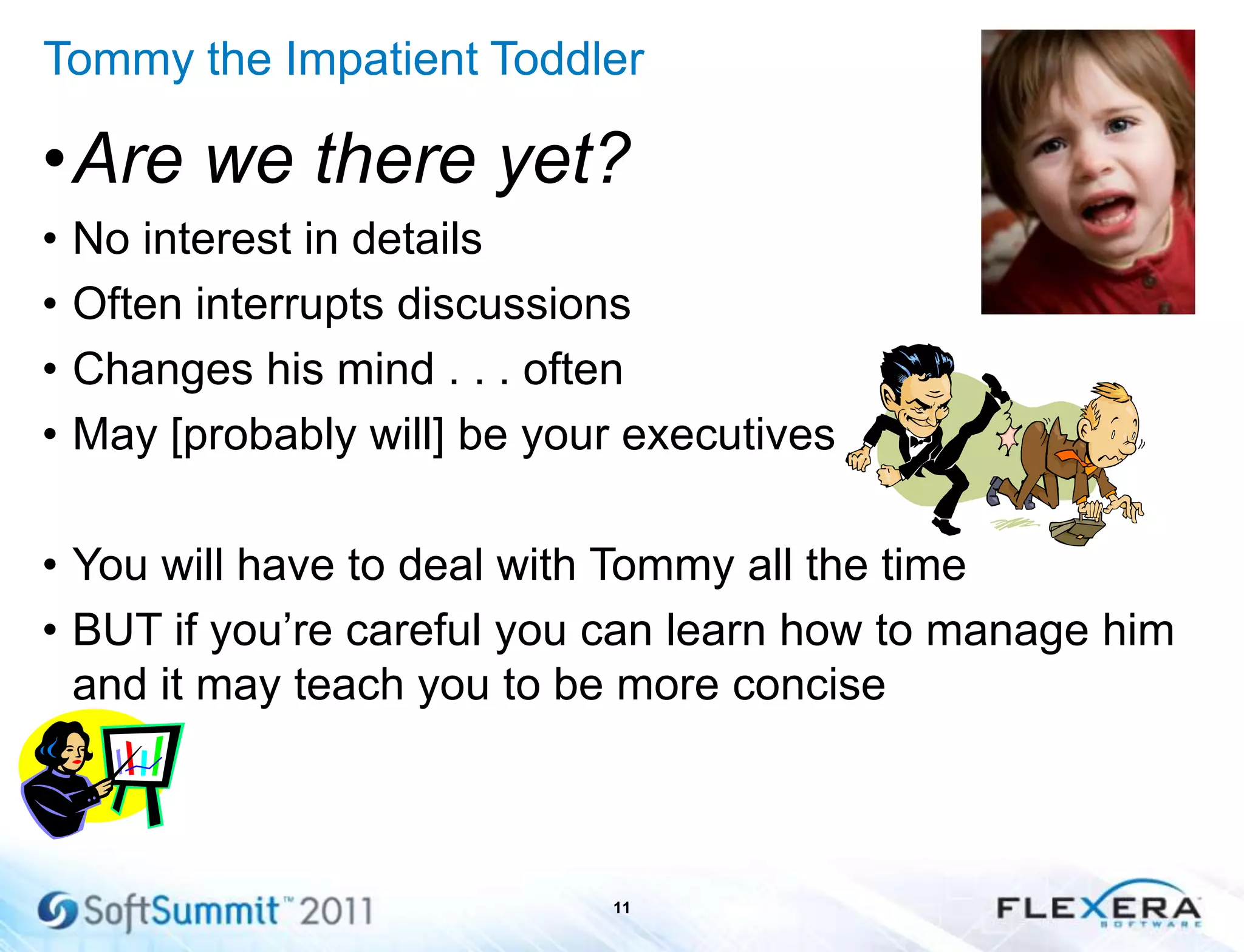 Tommy the Impatient Toddler
•Are we there yet?
• No interest in details
• Often interrupts discussions
• Changes his mind . . . often
• May [probably will] be your executives
• You will have to deal with Tommy all the time
• BUT if you’re careful you can learn how to manage him
and it may teach you to be more concise
11
 