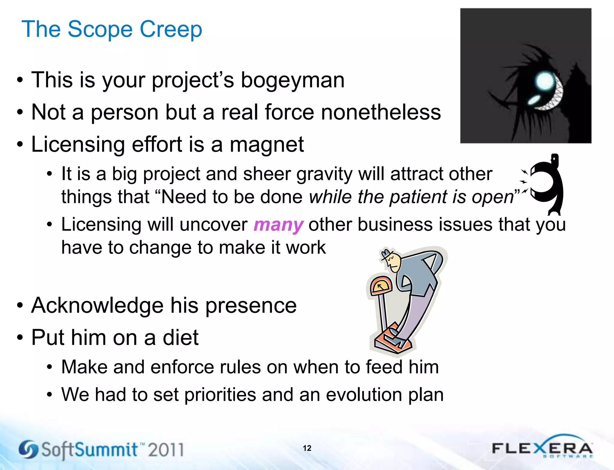 The Scope Creep
• This is your project’s bogeyman
• Not a person but a real force nonetheless
• Licensing effort is a magnet
• It is a big project and sheer gravity will attract other
things that ―Need to be done while the patient is open‖
• Licensing will uncover many other business issues that you
have to change to make it work
• Acknowledge his presence
• Put him on a diet
• Make and enforce rules on when to feed him
• We had to set priorities and an evolution plan
12
 