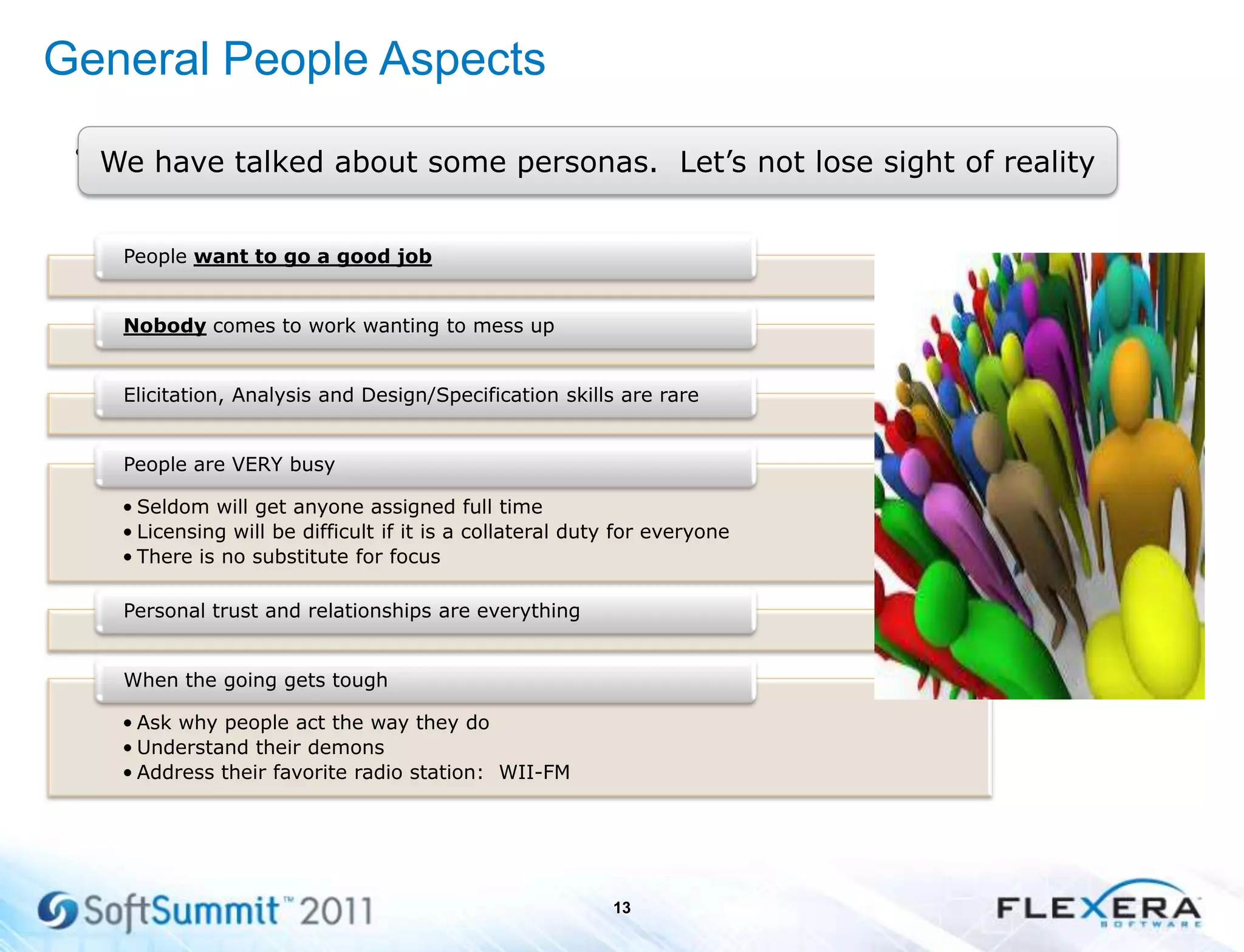 General People Aspects
•
13
We have talked about some personas. Let’s not lose sight of reality
People want to go a good job
Nobody comes to work wanting to mess up
Elicitation, Analysis and Design/Specification skills are rare
• Seldom will get anyone assigned full time
• Licensing will be difficult if it is a collateral duty for everyone
• There is no substitute for focus
People are VERY busy
Personal trust and relationships are everything
• Ask why people act the way they do
• Understand their demons
• Address their favorite radio station: WII-FM
When the going gets tough
 